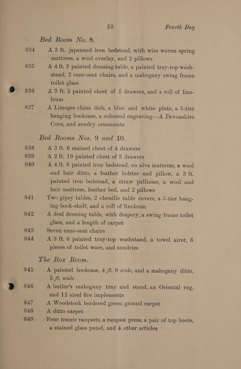 Bed Room No. 8. 854 A 3 ft. japanned iron bedstead, with wire woven spring mattress, a wool overlay, and 2 pillows 835 A 4ft. 3 painted dressing table, a painted tray-top wash- stand, 2 cane-seat chairs, and a mahogany swing frame toilet glass 836 A 3 ft. 5 painted chest of 5 drawers, and a roll of lino- leum 837 A Limoges china dish, a blue and white plate, a 3-tier hanging bookcase, a coloured engraving—A Devonshire Cove, and sundry ornaments Bed Rooms Nos. 9 and 10. 838 A 3 ft. 6 stained chest of 4 drawers 839 A 2 ft. 10 painted chest of 5 drawers 840 A 4 ft. 6 painted iron bedstead, an alva mattress, a wool and hair ditto, a feather bolster and pillow, a 3 ft. painted iron bedstead, a straw palliasse, a wool and hair mattress, feather bed, and 2 pillows _ 841 Two gipsy tables, 2 chenille table covers, a 3-tier hang- ing book-shelf, and a roll of linoleum 842 A deal dressing table, with drapery, a swing frame toilet glass, and.a length of carpet 843 Seven cane-seat chairs 844 A 3 ft. 6 painted tray-top washstand, a towel airer, 6 pieces of toilet ware, and sundries The Box Room. 845 A painted bookcase, 4 /t. 9 wide, and a mahogany ditto, . &amp; ft. wide 846 A butler’s mahogany tray and stand, an Oriental rug, and 12 steel fire implements 847 A Woodstock bordered green ground carpet 848 A ditto carpet 849. Four tennis racquets, a racquet press, a pair of top boots, a stained glass panel, and 4 other articles -