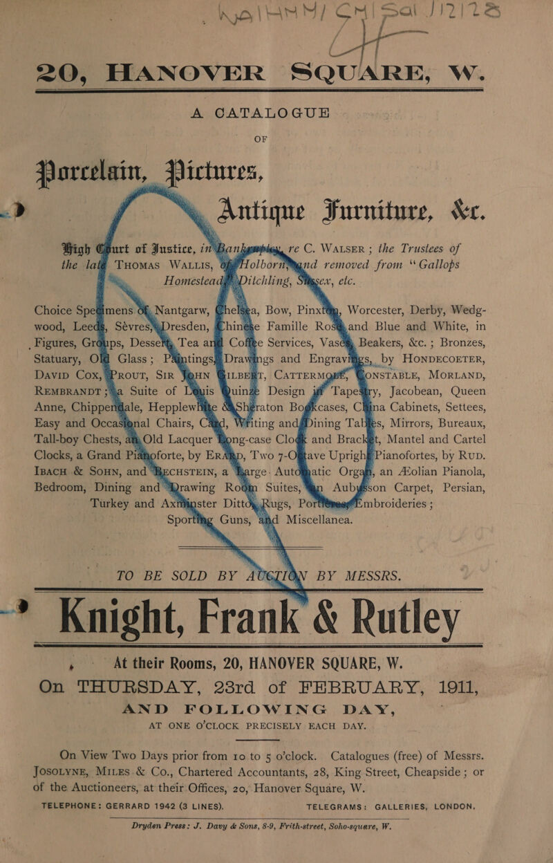 =  20, HANOVER Ck w. A CATALOGUE    OF # eres. &amp; Antique Furniture, Kc. Bi ya ve C. WALSER ; the Trustees of of HolbornMgnd removed from ‘ Gallops Ditchling, Siigsex, etc. Porcelain,   High Ghurt of Justice, in the latgé Tuomas WALLIS, i omestead. ie                   ig, Worcester, Derby, Wedg- jand Blue and White, in . Beakers, &amp;c. ; Bronzes, a, Bow, Pinxtt se Famille Rosg me Services, Vaseg f. Nantgarw, ©) »Dresden, &amp; leaa     Choice Spegimens ¢ wood, Leedg, Sevres,   Statuary, Old Glass; Pajntings#. pes and Pane xs, by HoNnDECOETER, DavipD Cox, 9 PROUT, SIR J@HN ‘ f, GONSTABLE, MORLAND,    Sry, Jacobean, Queen fina Cabinets, Settees,   REMBRANDT 3 a Suite of L@ is. Anne, Chippet ale, Hepplewhitte Easy and Occasional Chairs, Tall-boy Chests, at,Old Lacquer Clocks, a Grand Pid gle by ERA Rp, Ipacu &amp; Sonn, and RBECHSTEIN, a- Bedroom, Dining and * Ajrawing Rol Turkey and Axt Master Dit Sportthg Guns,              : Writing andgDini 3 bong-case oa log and Brac get, Mantel and Cartel eb Pianofortes, by Rup. a, an A®Xolian Pianola,        | sson Carpet, Persian, imbroideries ;     Por Svea: I iidceilanen:   TO BE SOLD BY AUGIION BY MESSRS.    , At their Rooms, 20, HANOVER SQUARE, W. On THURSDAY, 28rd of FEBRUARY, is AND FOLLOWING DAY, AT ONE O'CLOCK PRECISELY EACH DAY. On View Two Days prior from 10 to 5 o’clock. Catalogues (free) of Messrs. Josotyng, Mies &amp; Co., Chartered Accountants, 28, King Street, Cheapside ; or of the Auctioneers, at their Offices, 20, Hanover Square, W. TELEPHONE: GERRARD 1942 (3 LINES), TELEGRAMS: GALLERIES, LONDON,  Dryden Press: J. Davy &amp; Sons, 8-9, Frith-street, Soho-square, W.