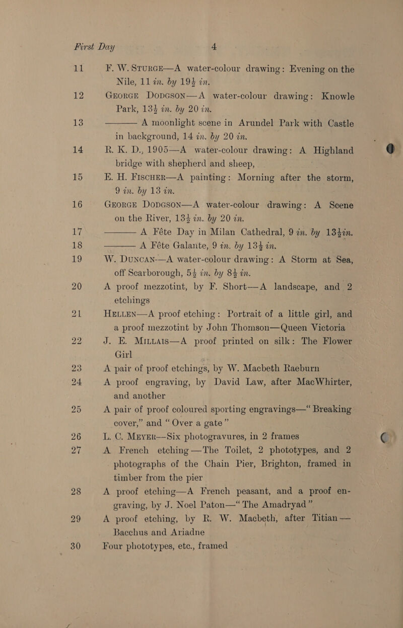 P| 12 13 14 15 16 F. W.SturcE—A water-colour drawing: Evening on the Nile, 11 an. by 194 in. GrEorGE DopGson—A water-colour drawing: Knowle Park, 134 in. by 20 in. A moonlight scene in Arundel Park with Castle  in background, 14 in. by 20 in. R. K. D., 1905—A_ water-colour drawing: A Highland bridge with shepherd and sheep, E. H. Fiscuzr—A painting: Morning after the storm, 2 aco Loe GEORGE DopGson—A_ water-colour drawing: A Scene A Féte Day in Milan Cathedral, 9 in. by 134¢n.  off Scarborough, 5% in. by 84 in. A proof mezzotint, by F. Short—A landscape, and 2 etchings HELLEN—A proof etching: Portrait of a little girl, and a proof mezzotint by John Thomson—Queen Victoria J. HE. Mrttats—A_ proof printed on silk: The Flower Girl ; A pair of proof etchings, by W. Macbeth Raeburn A proof engraving, by David Law, after MacWhirter, and another | A pair of proof coloured sporting engravings—*“ Breaking cover,” and “Over a gate” L. C. Mryer—Six photogravures, in 2 frames A French etching—The Toilet, 2 phototypes, and 2 photographs of the Chain Pier, Brighton, framed in timber from the pier A proof etching—A French peasant, and a proof en- graving, by J. Noel Paton—“ The Amadryad” A proof etching, by R. W. Macbeth, after Titian — Bacchus and Ariadne Four phototypes, ete., framed . 
