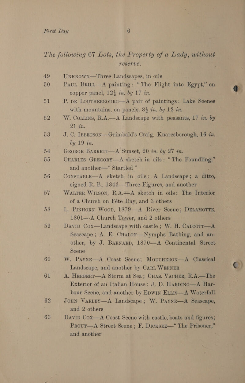 49 50 60 TESETVE. Unknown—Three Landscapes, in oils PauL Britt-—A painting: “The Flight into Egypt,” on P. DE LOUTHERBOURG—-A pair of paintings: Lake Scenes with mountains, on panels, 84 in. by 12 in. W. Co.uins, R.A.—A Landscape with peasants, 17 in. by 21 an. } J. C. [psBpETSON—-Grimbald’s Craig, Knaresborough, 16 7. by 19 in. | GEORGE BARRETT—A Sunset, 20 in. by 27 in. CHARLES Grecory—A sketch in oils: “The Foundling,” and another—“ Startled ” CONSTABLE—A sketch in oils: A Landscape; a ditto, signed R. B., 1845—Three Figures, and another WALTER WILSON, R.A.+—-A sketch in oils: The Interior L. PINHORN Woop, 1879—A River Scene; DELAMOTTE, 1801—-A Church Tower, and 2 others Davip Cox—Landscape with castle; W. H. Catcorr—A Seascape ; A. EH. CHaLoN—Nymphs Bathing, and an- other, by J. Barnarp, 1870--A Continental Street Scene W. PaynE—A Coast Scene; Moucurron—A_ Classical Landscape, and another by CARL WERNER A. HERBERT—A Storm at Sea; CHas. VACHER, R.A.—The Exterior of an Italian House; J. D. HArpING—A Har- bour Scene, and another by Epw1n ELttis—A Waterfall JOHN VARLEY—A Landscape; W. PayNnE—A Seascape, and 2 others Davibd Cox—A Coast Scene with castle, boats and figures; Prout—A Street Scene ; F. DicksEE—“ The Prisoner,” and another ; @