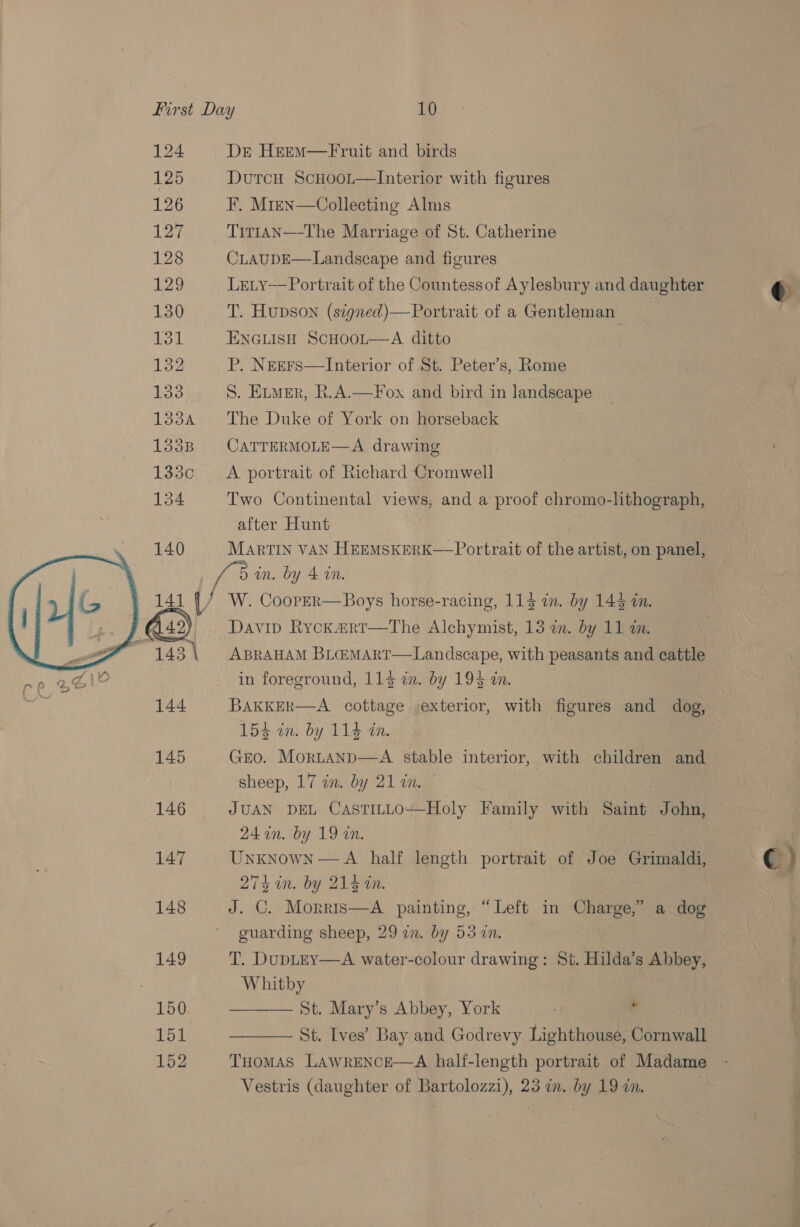 First Day 10 124 Dre Heem—Fruit and birds 125 DutcH Scuoot—Interior with figures 126 F. Mren—Collecting Alms 127 Tirtan—-The Marriage of St. Catherine 128 CLAUDE—Landscape and figures L29 Lety— Portrait of the Countessof Aylesbury and daughter 130 T. Hupson (signed)—Portrait of a Gentleman = 182 P. N&amp;Ers—Interior of St. Peter’s, Rome 133. S. Exwer, R.A—Fox and bird in landscape 1334 The Duke of York on horseback 1338 CaATTERMOLE—A drawing 133c =A portrait of Richard Cromwell after Hunt 140 MarTIN VAN HEEMSKERK—Portrait of the artist, on panel, bis un. by 4 an. 14] [/ W. CoopEr—Boys horse-racing, 114 in. by 144 in. wey ABRAHAM BL@MART—Landscape, with pease and cattle in foreground, 114 in. by 19$ an. 144 BAKKER—A cottage ;exterior, with figures and dog, 15d 1m by Ts cn. 145 Gro. MortAanp—A stable interior, with children and sheep, 17 in. by 21 an. 146 JUAN DEL CasTILLO—Holy Family with Saint John, 24 in. by 19 an. A half length portrait of Joe Grimaldi, 274 in. by 214 in. | 148 J. C. Morris—A painting, “Left in Charge,” a dog guarding sheep, 29 an. by 53 7. 149 T. DupLEY—A water-colour drawing: St. Hilda’s Abbey, Whitby 150 ——— St. Mary’s Abbey, York . St. Ives’ Bay and Godrevy Lighthouse, Cornwall 152 THOMAS LAWRENCE—A half-length portrait of Madame Vestris (daughter of Bartolozzi), 23 in. by 19 in. |   e