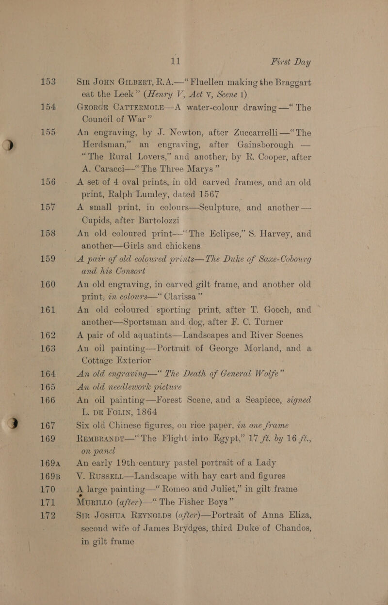 169A 169B L170 Leh Lt2 11 First Day Sir JOHN GILBERT, hk. A.—“Fluellen making the Braggart eat the Leek” (Henry V, Act v, Scene 1) GEORGE CATTERMOLE—A water-colour drawing —“ The Council of War” An engraving, by J. Newton, after Zuccarrelli —“The Herdsman,” an engraving, after Gainsborough — “The Rural Lovers,” and another, by R. Cooper, after A. Caracci——“ The Three Marys” A set of 4 oval prints, in old carved frames, and an old print, Ralph Lumley, dated 1567 A small print, in colours—Sculpture, and another — Cupids, after Bartolozzi An old coloured print---“‘The Eclipse,’ S. Harvey, and another—Girls and chickens A pair of old coloured prints—The Duke of Saxe-Cobourg and his Consort | An old engraving, in carved gilt frame, and another old print, in colowrs—“ Clarissa ” An old coloured sporting print, after T. Gooch, and another—Sportsman and dog, after F. C. Turner  A pair of old aquatints Landscapes and River Scenes An oil painting-— Portrait of George Morland, and a Cottage Exterior: An old engraving—“ The Death of General Wolfe” An old needlework preture An oil painting—Forest Scene, and a Seapiece, signed L. DE FoLiIn, 1864 Six old Chinese figures, on rice paper, 7 one frame REMBRANDT—‘‘The Flight into Egypt,’ 17 /¢. by 16 /2., on panel | An early 19th-century pastel portrait of a Lady V. RussELL—Landscape with hay cart and figures A large painting—*“ Romeo and Juliet,” in gilt frame Sir JosHua ReEyNnoups (after)—Portrait of Anna Eliza, second wife of James Brydges, third Duke of Chandos, in gilt frame