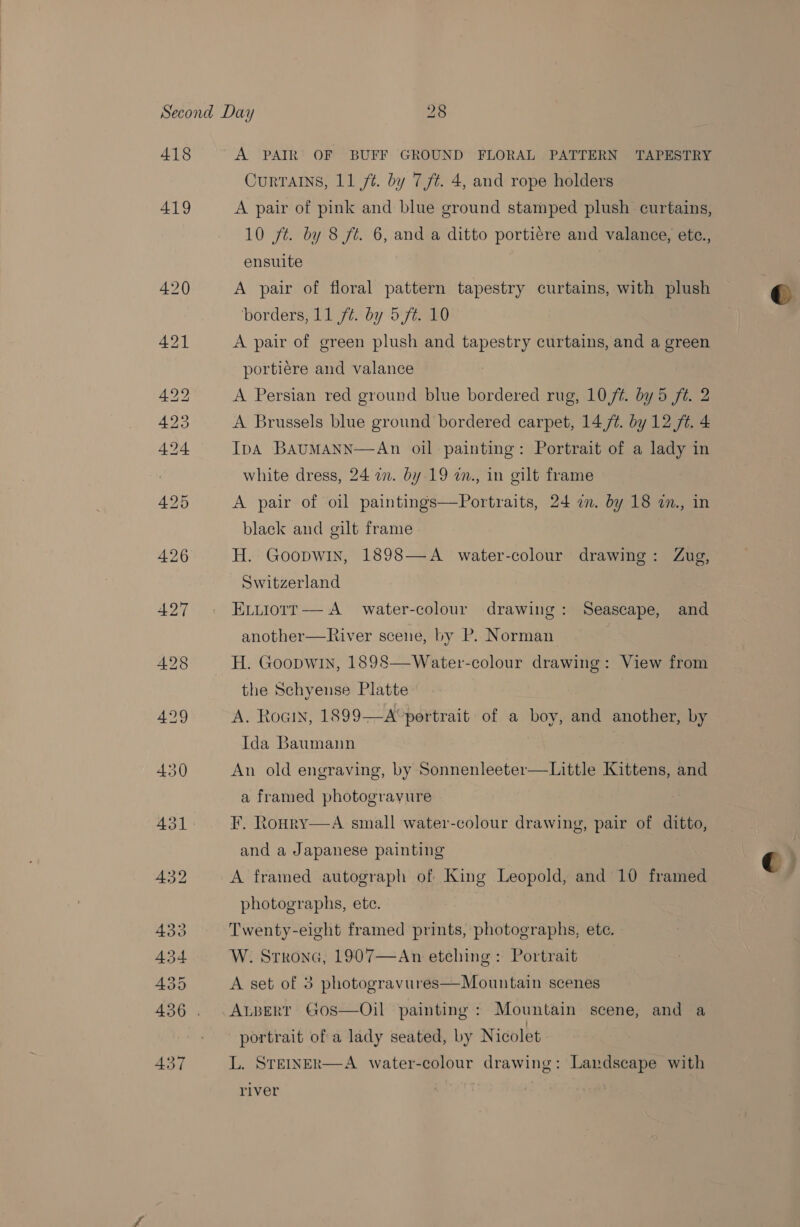 418 419 A PAIR OF BUFF GROUND FLORAL PATTERN TAPESTRY Currains, 11 ft. by 7/t. 4, and rope holders A pair of pink and blue ground stamped plush curtains, 10 jt. by 8 ft. 6, and a ditto portiére and valance, ete., ensuite A pair of floral pattern tapestry curtains, with plush borders, 11 ft. by 5f¢. 10 A pair of green plush and tapestry curtains, and a green portiere and valance A Persian red ground blue bordered rug, 10/¢. by 5 ft. 2 A Brussels blue ground bordered carpet, 14,/¢. by 12 ft. 4 IpA BAUMANN—An oil painting: Portrait of a lady in white dress, 24 in. by 19 an., in gilt frame A pair of oil paintings—Portraits, 24 a. by 18 7., in black and gilt frame H. Goopwin, 1898—A water-colour drawing: Zug, Switzerland Eviiotrr— A water-colour drawing: Seascape, and another—River scene, by P. Norman H. Goopwin, 1898—Water-colour drawing: View from the Schyense Platte A. Roain, 1899-—A°pertrait of a boy, and another, by Ida Baumann An old engraving, by Sonnenleeter—Little Kittens, and a framed photograyure F. Roury and a Japanese painting A framed autograph of King Leopold, and 10 framed A small water-colour drawing, pair of ditto,  photographs, ete. Twenty-eight framed prints, photographs, ete. W. Strona, 1907—An etehing: Portrait A set of 3 photogravures—Mountain scenes ALBERT GoOS—Oil painting : Mountain scene, and a portrait of a lady seated, by Nicolet L. STEINER—A water-colour drawing: Landscape with  river