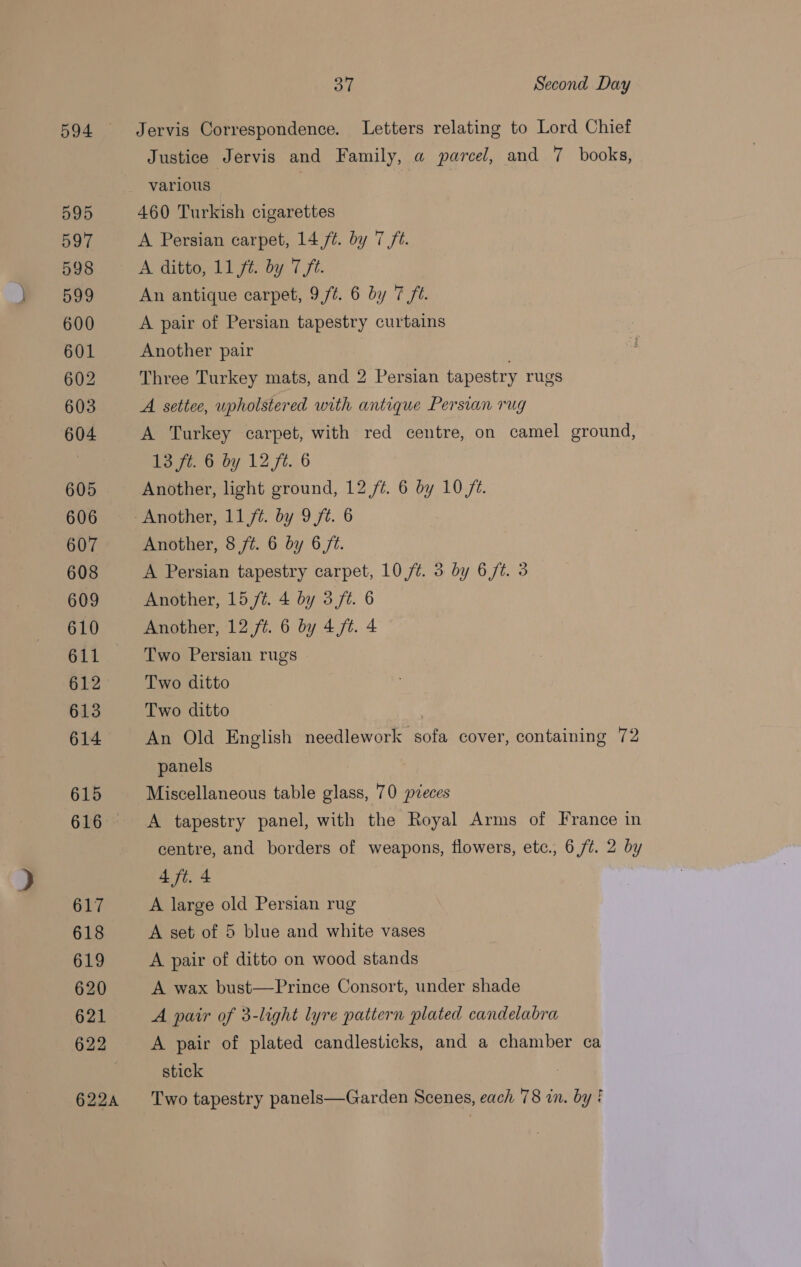 594 Jervis Correspondence. Letters relating to Lord Chief Justice Jervis and Family, a parcel, and 7 books, 460 Turkish cigarettes A Persian carpet, 14 ft. by 7 ft. A ditto, 11 ft. by 7 ft. An antique carpet, 9/¢. 6 by 7 ft. A pair of Persian tapestry curtains Another pair Three Turkey mats, and 2 Persian tapestry rugs A settee, upholstered with antique Persian rug A Turkey carpet, with red centre, on camel ground, 13 ft. 6 by 12 ft. 6 Another, light ground, 12/7. 6 by 10 /t. Another, 11,/¢. by 9 ft. 6 Another, 8 ft. 6 by 6 ft. A Persian tapestry carpet, 10 /¢. 3 by 6/t. 3 Another, 15 /t. 4 by 3 ft. 6 Another, 12 ft. 6 by 4/¢. 4 Two Persian rugs Two ditto Two ditto An Old English needlework sofa cover, containing 72 panels Miscellaneous table glass, 70 pieces A tapestry panel, with the Royal Arms of France in centre, and borders of weapons, flowers, etc., 6 /t. 2 by 4 ft. 4 A large old Persian rug A set of 5 blue and white vases A pair of ditto on wood stands A wax bust—Prince Consort, under shade A pair of 3-light lyre pattern plated candelabra A pair of plated candlesticks, and a chamber ca stick Two tapestry panels—Garden Scenes, each 78 in. by!