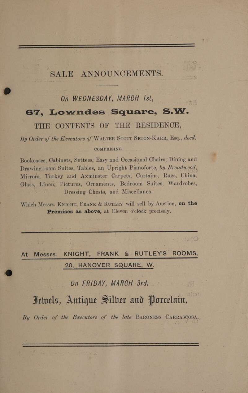 ‘SALE ANNOUNCEMENTS. on WEDNESDAY, MARCH Ist, G7, Lowndes Square, S.Ww. THE CONTENTS OF THE RESIDENCE, By Order of the Executors of WAutrER Scott Seron-Karr, Esq., decd. COMPRISING Bookcases, Cabinets, Settees; Easy and Occasional Chairs, Dining and Drawing-room Suites, Tables, an Upright Pianoforte, by Broadwood, Mirrors, Turkey and Axminster Carpets, Curtains, Rugs, China, Glass, Linen, Pictures, Ornaments, Bedroom Suites, Wardrobes, Dressing Chests, and Miscellanea. Which Messrs. Knicut, Frank & Ruriey will sell by Auction, on the Premises as above, at Eleven o’clock precisely. At Messrs. KNIGHT, FRANK & RUTLEY’S ROOMS, i 20, HANOVER SQUARE, W. | On FRIDAY, MARCH 8rd, ) Jewels, Antique Silber and Porcelain, oe By Order of the Ezxecutors of the late BARONESS CARRASCOSA.