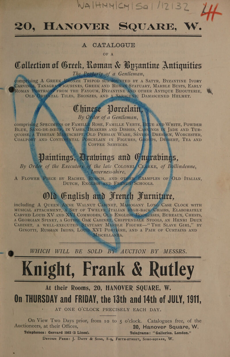 Wale MM ICM Sql /(2(3 ow ue. =O, HANOVER SQUARE, W.    A CATALOGUE OF A Collection of Greek, Roman &amp; Byzantine Antiquities a Gentleman, ompfising A GREEK gpiRONZE TRIPOD SURM EN ED BY A SATYR, BYZANTINE IvoRY ARVING@S, TANAGRAMMPIGURINES, GREEK AND ROMANsSTATUARY, MARBLE Busts, EARLY ROMAN PORTRAIQY FROM THE FAYOUM, BYZANTINE ‘AND OTHER ANTIQUE BUOUTERIE, OLD ‘TAL TILES, BRONZES, AND ARACENIC DAMASCENED HELMET.           Oe.           ler of a Gentleman, comprisi i e f Rose, es VERTE, B BLUE, &amp; Fie 12 3} MR NGS | IX JADE AND Tur. QUOISE, 4 Am 2h     PORCELAIN IN FIGURES, wh s Ps: Dagserr, TEA AND | COFFEE SERVICES.       By Orde -ollindenne, A FLOWER 4 SOLD ITALIAN, Ne PC ASE CLOCK WITH KACHAIRS, ELABORATELY AO OATS sASES, BUREAUX, CHESTS, CHIPPENDAL gin AN HENRI DEUX BLE FIGURE—“‘ THE SLAVE GIRL,’ BY including A QuEEN™! J MUSICAL ATTACHMENT, AS CarvED Louis XV anp XVI A GEORGIAN SPINET, A GOTHE CABINET, A WELL-EXECUTED™3 GINOTTI, Russtan Ikons, Lot        AUCTION BY MESSRS.    Knight, Frank &amp; Rutley At their Rooms, 20, HANOVER SQUARE, W. On THURSDAY and FRIDAY, the 13th and 14th of JULY, 1911, AT ONE O'CLOCK PRECISELY EACH DAY’.    On View Two Days prior, from 10 to 5 o’clock. Catalogues free, of the Auctioneers, at their Offices, 20, Hanover Square, W. Telephones: Gerrard 1942 (3 Lines). Telegrams: ‘Galleries, London.”’ Drypin Press: J. Davy &amp; Sons, 8-9, FRITH-STREET, SoHo-square, W.