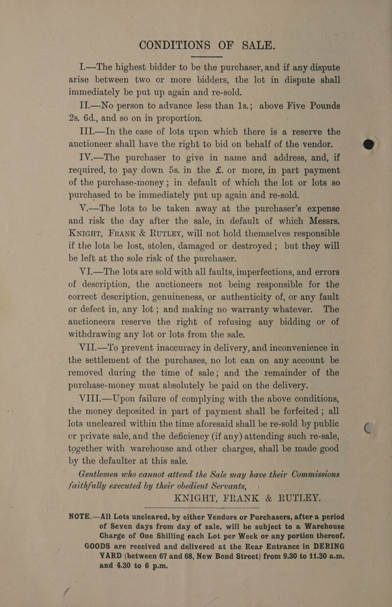 CONDITIONS OF SALE.  I.—The highest bidder to be the purchaser, and if any dispute arise between two or more bidders, the lot in dispute shall immediately be put up again and re-sold. II.—No person to advance less than 1s.; above Five Pounds 2s. 6d., and so on in proportion. IIJ.—In the case of lots upon which there is a reserve the auctioneer shall have the right to bid on behalf of the vendor. IV.—The purchaser to give in name and address, and, if required, to pay down 5s. in the £. or more, in part payment of the purchase-money ; in default of which the lot or lots so purchased to be immediately put up again and re-sold. V.—tThe lots to be taken away at the purchaser’s expense and risk the day after the sale, in default of which Messrs. KNIGHT, Frank &amp; RuTLEY, will not hold themselves responsible if the lots be lost, stolen, damaged or destroyed; but they will be left at the sole risk of the purchaser. VI.—The lots are sold with all faults, imperfections, and errors of description, the auctioneers not being responsible for the correct description, genuineness, or authenticity of, or any fault or defect in, any lot; and making no warranty whatever. The auctioneers reserve the right of refusing any bidding or of withdrawing any lot or lots from the sale. the settlement of the purchases, no lot can on any account be removed during the time of sale; and the remainder of the purchase-money must absolutely be paid on the delivery. VIII.—Upon failure of complying with the above conditions, the money deposited in part of payment shall be forfeited ; all lots uncleared within the time aforesaid shall be re-sold by public or private sale, and the deficiency (if any) attending such re-sale, together with warehouse and other charges, shall be made good by the defaulter at this sale. Gentlemen who cannot attend the Sale may have their Commissions faithfully executed by their obedient Servants, KNIGHT, FRANK &amp; RUTLEY. 