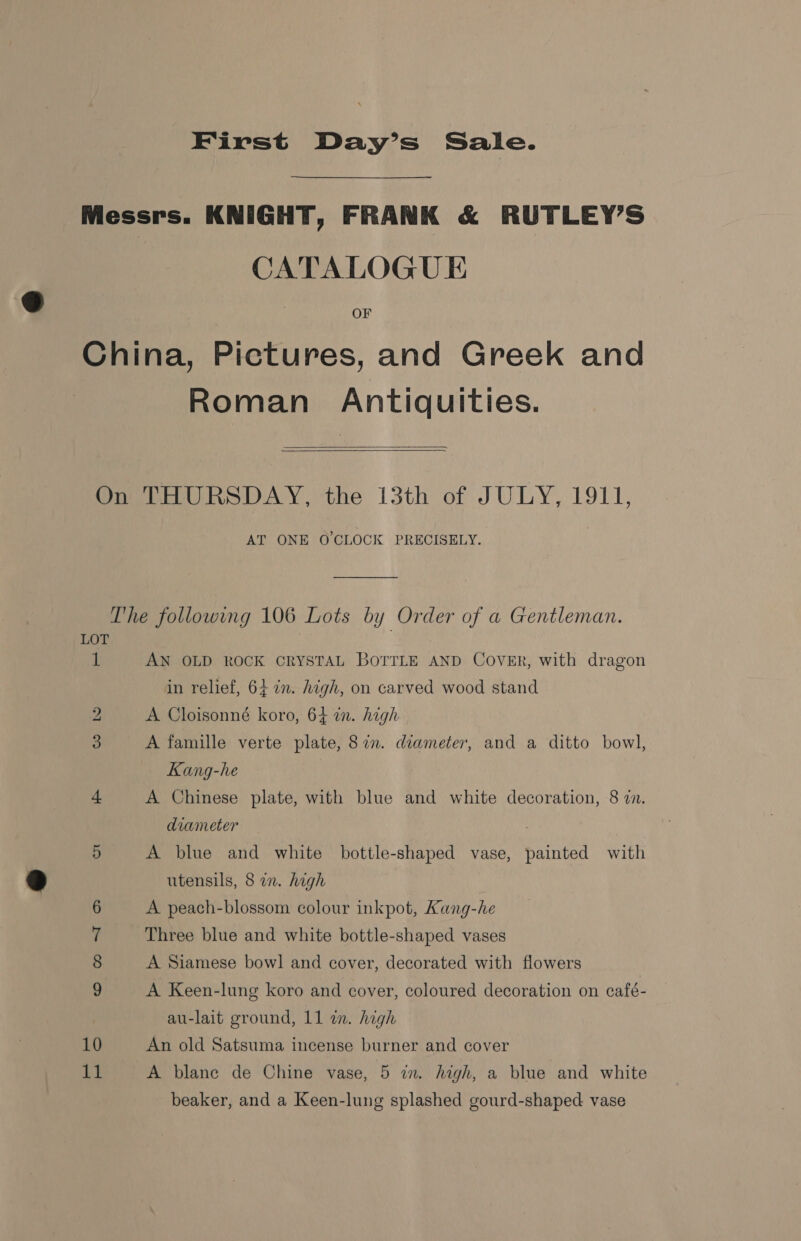 First Day’s Sale. Messrs. KNIGHT, FRANK &amp; RUTLEY’S CATALOGUE China, Pictures, and Greek and Roman Antiquities.   On THURSDAY, the 13th of JULY, 1911, AT ONE O'CLOCK PRECISELY. The following 106 Lots by Order of a Gentleman. LOT 1 AN OLD ROCK CRYSTAL BOTTLE AND COVER, with dragon in relief, 64 7. high, on carved wood stand bo A Cloisonné koro, 64 im. high 3 A famille verte plate, 87n. diameter, and a ditto bowl, Kang-he 4 A Chinese plate, with blue and white decoration, 8 7n. diameter . 5 A blue and white bottle-shaped vase, painted with utensils, 8 an. high A peach-blossom colour inkpot, Kang-he Three blue and white bottle-shaped vases A Siamese bowl] and cover, decorated with flowers © Oe St cS A Keen-lung koro and cover, coloured decoration on café- au-lait ground, 11 in. high 10 An old Satsuma incense burner and cover 11 A blane de Chine vase, 5 in. high, a blue and white beaker, and a Keen-lung splashed gourd-shaped vase