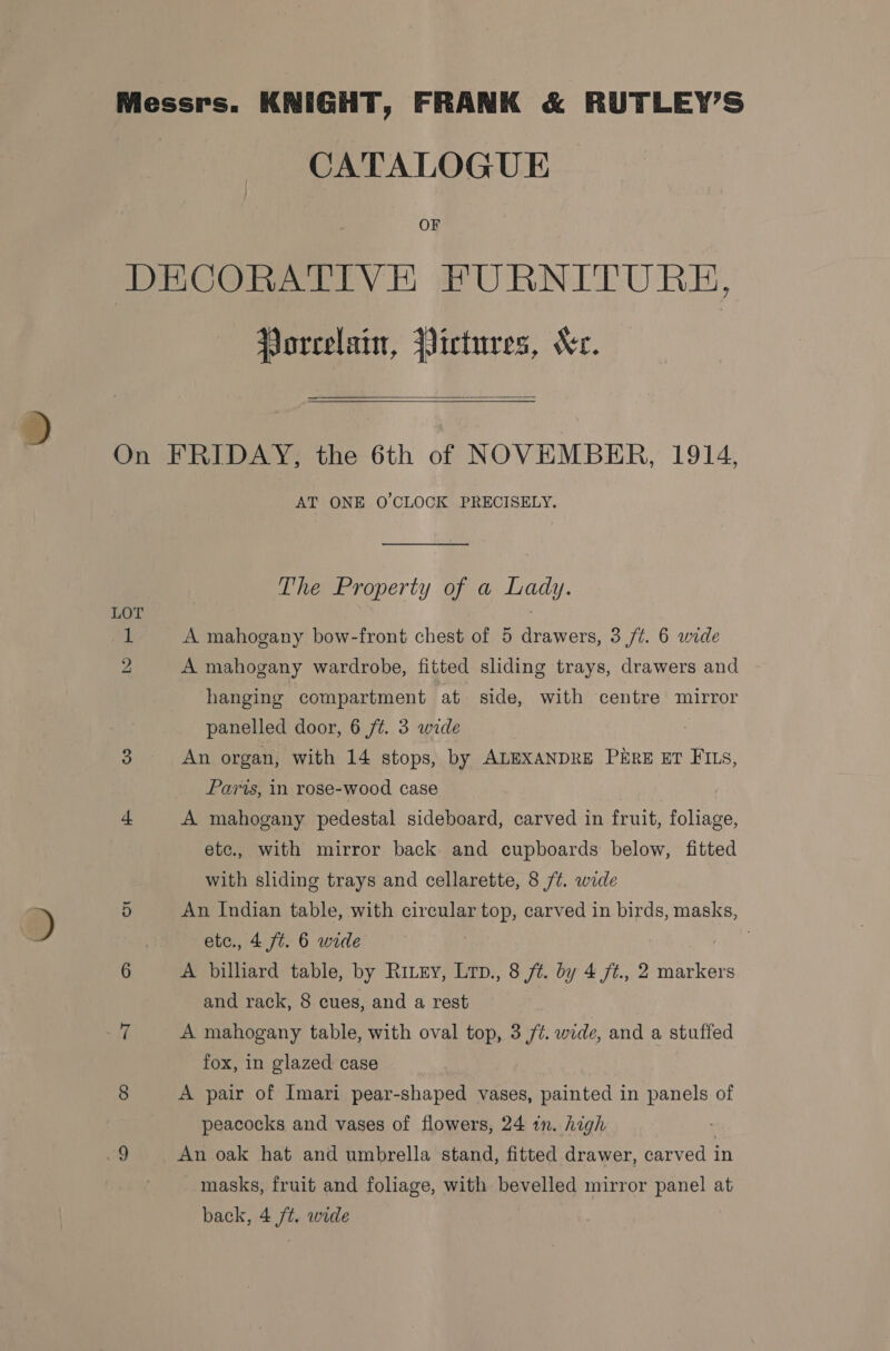 Messrs. KNIGHT, FRANK &amp; RUTLEY’S CATALOGUE OF DECORATIVE FURNITURE, Porcelain, Pictures, Ke.   On FRIDAY, the 6th of NOVEMBER, 1914, AT ONE O’CLOCK PRECISELY. The Property of a Lady. LOT 1 A mahogany bow-front chest of 5 drawers, 3 /t. 6 wide 2 A mahogany wardrobe, fitted sliding trays, drawers and hanging compartment at side, with centre mirror panelled door, 6 /¢. 3 wide : An organ, with 14 stops, by ALEXANDRE PkrRE ET FIts, Paris, in rose-wood case “ A mahogany pedestal sideboard, carved in fruit, foliage, etc., with mirror back and cupboards below, fitted with sliding trays and cellarette, 8 /¢. wide ri An Indian table, with circular top, carved in birds, masks, etc., 4 ft. 6 wide 6 A billiard table, by Ritey, Lrp., 8 ft. by 4 /ft., 2 markers and rack, 8 cues, and a rest (i A mahogany table, with oval top, 3 /@. wide, and a stuffed fox, in glazed case 8 A pair of Imari pear-shaped vases, painted in panels of peacocks and vases of flowers, 24 in. high ee An oak hat and umbrella stand, fitted drawer, carved in masks, fruit and foliage, with bevelled mirror panel at