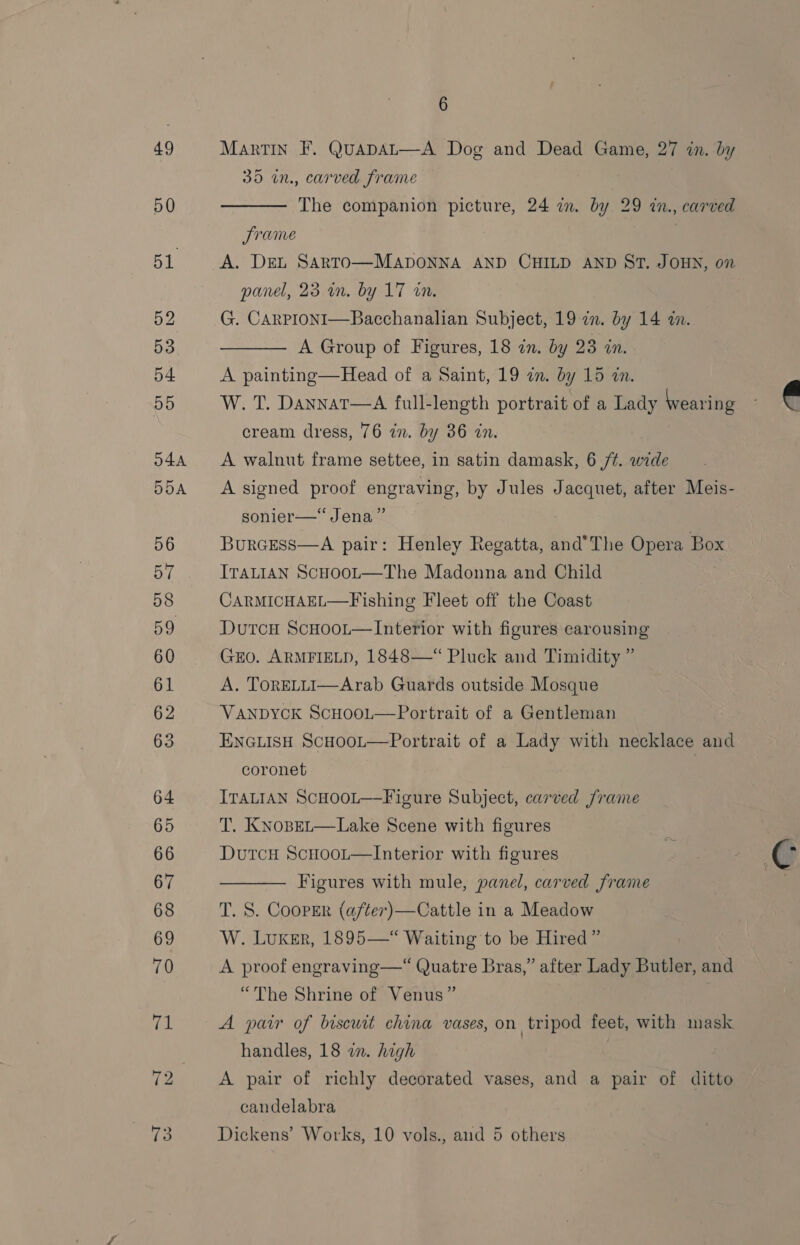 49 Martin F. QuapaL—A Dog and Dead Game, 27 in. by 35 in, carved frame  50 The companion picture, 24 wm. by 29 in., carved frame 51 A. DEL SARTO—MADONNA AND CHILD AND ST. JOHN, on panel, 23 wn. by 17 wn. 52 G. Carproni—Bacchanalian Subject, 19 in. by 14 an. 53 A Group of Figures, 18 an. by 23 in.  54 A painting—Head of a Saint, 19 in. by 15 in. 55 W. T. Dannat—A full-length portrait of a Lady Wearing cream dress, 76 in. by 36 in.  044 A walnut frame settee, in satin damask, 6 72. Be 554 Asigned proof engraving, by Jules Jacquet, after Meis- sonier—“Jena” 56 BurcEss—A pair: Henley Regatta, and’The Opera Box 57 Irat1an ScuooL—The Madonna and Child 58 CARMICHAEL—Fishing Fleet off the Coast 59 Dutcu ScHoot—Interior with figures carousing 60 GEO. ARMFIELD, 1848—“ Pluck and Timidity ” 61 A. ToRELLI—Arab Guards outside Mosque 62 VANDYCK ScHooL—Portrait of a Gentleman 63 ENGLISH ScHoot—Portrait of a Lady with necklace and coronet } 64 ITALIAN ScHOooL—Figure Subject, carved frame 65 T. Kxnopet—Lake Scene with figures 66 Dutcu ScHoot—Interior with figures y ¢ 67 Figures with mule, panel, carved frame ;  68 T. S. Cooper (after)—Cattle in a Meadow 69 W. Luxker, 1895—“ Waiting to be Hired” 70 A proof engraving—“ Quatre Bras,” after Lady Butler, and “The Shrine of Venus” fal A pair of biscurt china vases, on tripod feet, with mask handles, 18 an. high 72 A pair of richly decorated vases, and a pair of ditto candelabra io Dickens’ Works, 10 vols., and 5 others