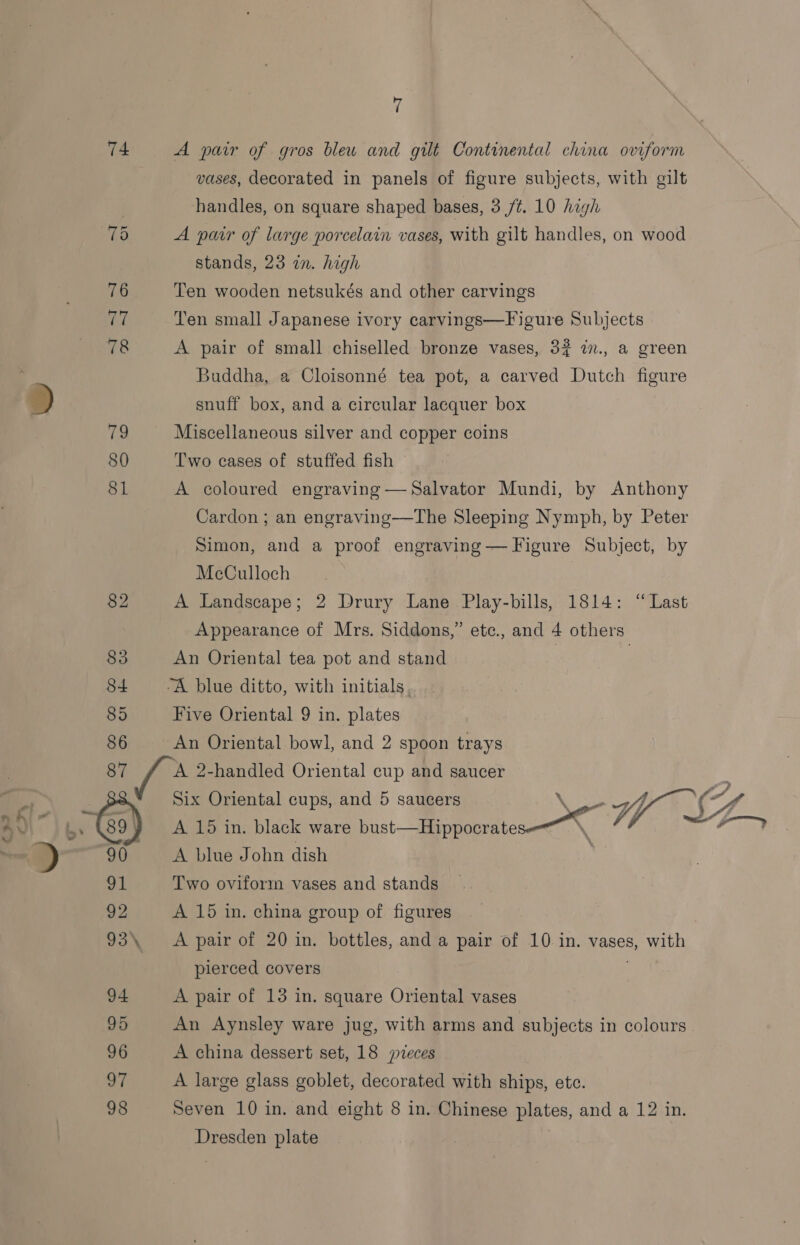 74 86 7 A pair of gros bleu and gilt Continental china oviform vases, decorated in panels of figure subjects, with gilt handles, on square shaped bases, 3 /¢. 10 high A pair of large porcelain vases, with gilt handles, on wood stands, 23 an. high Ten wooden netsukés and other carvings Ten small Japanese ivory carvings—Figure Subjects A pair of small chiselled bronze vases, 32 in., a green Buddha, a Cloisonné tea pot, a carved Dutch figure snuff box, and a circular lacquer box Miscellaneous silver and copper coins Two cases of stuffed fish A coloured engraving —Salvator Mundi, by Anthony Cardon ; an engraving—The Sleeping Nymph, by Peter Simon, and a proof engraving — Figure Subject, by McCulloch | A Landscape; 2 Drury Lane Play-bills, 1814: “Last Appearance of Mrs. Siddons,” ete., and 4 others An Oriental tea pot and stand | ; “A blue ditto, with initials. Five Oriental 9 in. plates An Oriental bowl, and 2 spoon trays 91 92 93\ 94 95 96 a7 98 A 15 in. black ware bust—Hippocrate A blue John dish Two oviform vases and stands ’? Six Oriental cups, and 5 saucers Non (“4 A 15 in. china group of figures A pair of 20 in. bottles, and a pair of 10 in. vases, with pierced covers A pair of 13 in. square Oriental vases An Aynsley ware jug, with arms and subjects in colours A china dessert set, 18 pieces A large glass goblet, decorated with ships, etc. Seven 10 in. and eight 8 in. Chinese plates, and a 12 in. Dresden plate