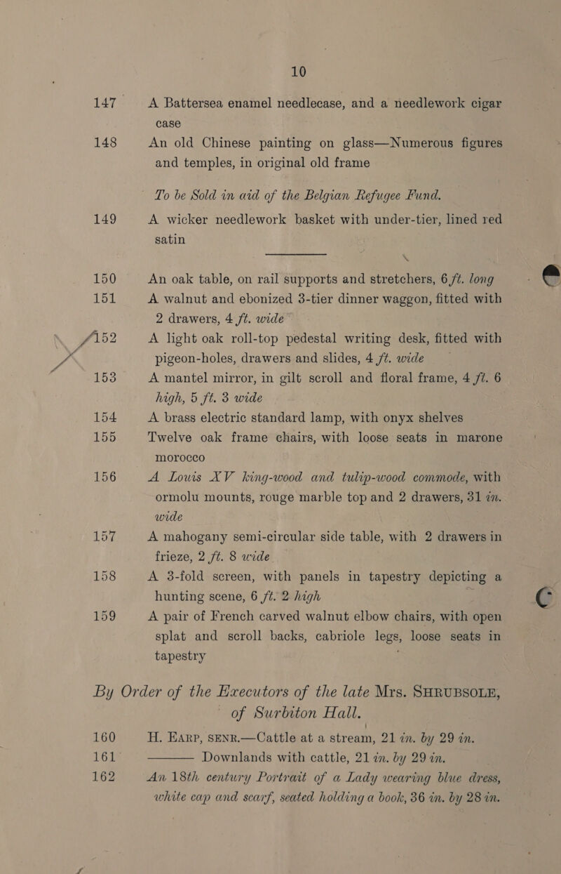 148 149 10 A Battersea enamel needlecase, and a needlework cigar case An old Chinese painting on glass—Numerous figures and temples, in original old frame To be Sold in ard of the Belgian Refugee Fund. A wicker needlework basket with under-tier, lined red satin \ An oak table, on rail supports and stretchers, 6/¢. long A walnut and ebonized 3-tier dinner waggon, fitted with 2 drawers, 4 /¢. wide A light oak roll-top pedestal writing desk, fitted with pigeon-holes, drawers and slides, 4 /¢. wide A mantel mirror, in gilt scroll and floral frame, 4 /7. 6 A brass electric standard lamp, with onyx shelves morocco A Louis XV king-wood and tulip-wood commode, with ormolu mounts, rouge marble top and 2 drawers, 31 iz. wide A mahogany semi-circular side table, with 2 drawers in frieze, 2 ft. 8 wide. A 3-fold screen, with panels in tapestry depicting a hunting scene, 6 /t. 2 high 3 A pair of French carved walnut elbow chairs, with open splat and scroll backs, cabriole legs, loose seats in tapestry : of Surbiton Hall. H. Earp, SENR.—Cattle at a stream, 21 in. by 29 in. Downlands with cattle, 21 2n. by 29 in.  An 18th century Portrait of a Lady wearing blue dress, white cap and scarf, seated holding a book, 36 in. by 28 in. 