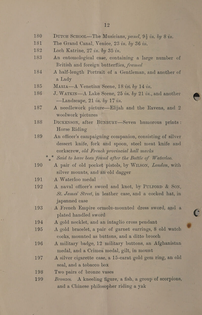 180 Dutcu ScHoot—The Musicians, panel, 94 in. by 8 in. 181 The Grand Canal, Venice, 23 in. by 36 in. 182 Loch Katrine, 27 in. by 35 dn. 183 An entomological case, containing a large number of British and foreign butterflies, framed 184 A half-length Portrait of a Gentleman, and another of a Lady 185 Marta—A Venetian Scene, 18 en\ by 14 in. 186 J. WaTKIN—A Lake Scene, 25 in. by 21 in., and another —Landscape, 21 in. by 17 in.  187 A needlework picture—Elijah and the Ravens, and 2 woolwork pictures 188 DICKENSON, after BuNBury—Seven humorous prints : Horse Riding 189 An officer’s campaigning companion, consisting of silver dessert knife, fork and spoon, steel meat knife and corkscrew, old Lrench provincial hall marks *” Satd to have been found after the Battle of Waterloo. 190 A pair of old pocket pistols, by Wi~son, London, with silver mounts, and an old dagger 191 A Waterloo medal 192 A naval officer’s sword and knot, by PULForRD &amp; Son, St. James’ Street, in leather case, and a cocked hat, in japanned case 193 A French Empire ormolu-mounted dress sword, and a y plated handled sword C 194 A gold necklet, and an intaglio cross pendant 196 A gold bracelet, a pair of garnet earrings, 8 old watch cocks, mounted as buttons, and a ditto brooch 196 A military badge, 12 military buttons, an Afghanistan medal, and a Crimea medal, gilt, in mount Loy A silver cigarette case, a 15-carat gold gem ring, an old seal, and a tobacco box 198 Two pairs of bronze vases : 199 Bronzes. A kneeling figure, a fish, a group of scorpions, and a Chinese philosopher riding a yak
