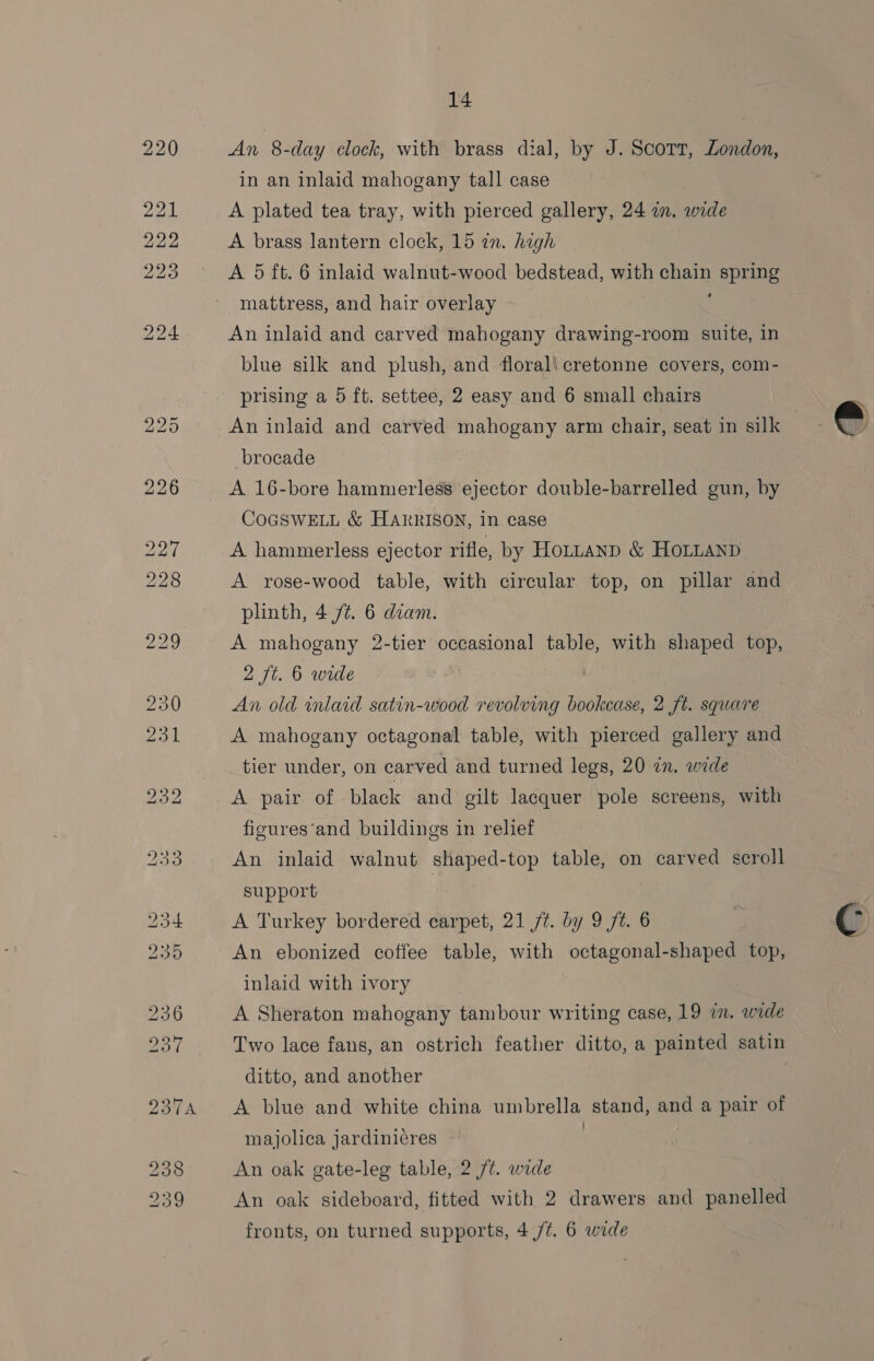 b&gt; bo (a bo kb bo [REE SS RS CH) ASS) 5 14 An 8-day clock, with brass dial, by J. Scott, London, in an inlaid mahogany tall case A plated tea tray, with pierced gallery, 24 in. wide A brass lantern clock, 15 zn. hagh A 5 ft. 6 inlaid walnut-wood bedstead, with chain spring mattress, and hair overlay : An inlaid and carved mahogany drawing-room suite, in blue silk and plush, and floral\cretonne covers, com- prising a 5 ft. settee, 2 easy and 6 small chairs brocade A 16-bore hammerless ejector double-barrelled gun, by COGSWELL &amp; HARRISON, in case A hammerless ejector rifle, by Hontanp &amp; HoLLanp A rose-wood table, with circular top, on pillar and plinth, 4 /¢. 6 diam. A mahogany 2-tier occasional table, with shaped top, 2 ft. 6 wide An old inlaid satin-wood revolving bookcase, 2 ft. square tier under, on carved and turned legs, 20 in. wade A pair of black and gilt lacquer pole screens, with figures‘and buildings in relief An inlaid walnut shaped-top table, on carved scroll support | An ebonized coffee table, with octagonal-shaped top, inlaid with ivory A Sheraton mahogany tambour writing case, 19 am. wide Two lace fans, an ostrich feather ditto, a painted satin ditto, and another A blue and white china umbrella stand, and a pair of majolica jardiniéres . An oak gate-leg table, 2 /¢. wade | An oak sideboard, fitted with 2 drawers and panelled fronts, on turned supports, 4./¢. 6 wide 