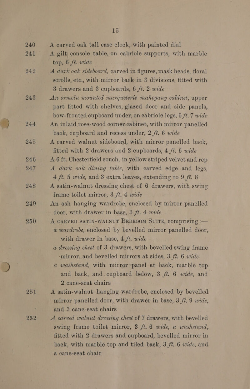 240 A carved oak tall case clock, with painted dial 241 ~~ A gilt; console table, on cabriole supports, with marble top, 6 ft. wide 242 A dark oak sideboard, carved in figures, mask heads, floral scrolls, ete., with mirror back in 3 divisions, fitted with } drawers and 3 cupboards, 6 /¢. 2 wide 243 An ormolu mounted marqueterte mahogany cabinet, upper part fitted with shelves, glazed door and side panels, bow-fronted cupboard under, on cabriole legs, 6 ft. 7 wide back, cupboard and recess under, 2 /¢. 6 wide 245 A carved walnut sideboard, with mirror panelled back,. fitted with 2 drawers and 2 cupboards, 4 /¢. 6 wide 246 A 6 ft. Chesterfield couch, in yellow striped velvet and rep 247 A dark oak dining table, with carved edge and legs, 4 ft. 5 wide, and 3 extra leaves, extending to 9 ft. 8 248 A satin-walnut dressing chest of 6 drawers, with swing frame toilet mirror, 3 /¢. 4 wide 249 An ash hanging wardrobe, enclosed by mirror panelled door, with drawer in base, 3 ft. 4 wide 250 A CARVED SATIN-WALNUT BEDROOM SUITE, comprising :— a wardrobe, enclosed by bevelled mirror panelled door, with drawer in base, 4 /¢. wide a dressing chest of 3 drawers, with bevelled swing frame ‘mirror, and bevelled mirrors at sides, 3 /¢. 6 wide a washstand, with mirror panel at back, marble top. and back, and.cupboard below, 3 /¢. 6 wide, and | 2 cane-seat chairs 251 A satin-walnut hanging wardrobe, enclosed by bevelled mirror panelled door, with drawer in base, 3 ft. 9 wide, and 3 cane-seat chairs 252 A carved walnut dressing chest of 7 drawers, with bevelled swing frame toilet mirror, 3 /¢. 6 wide, a washstand, fitted with 2 drawers and cupboard, bevelled mirror in back, with marble top and tiled back, 3 ue 6 wide, and a cane-seat chair