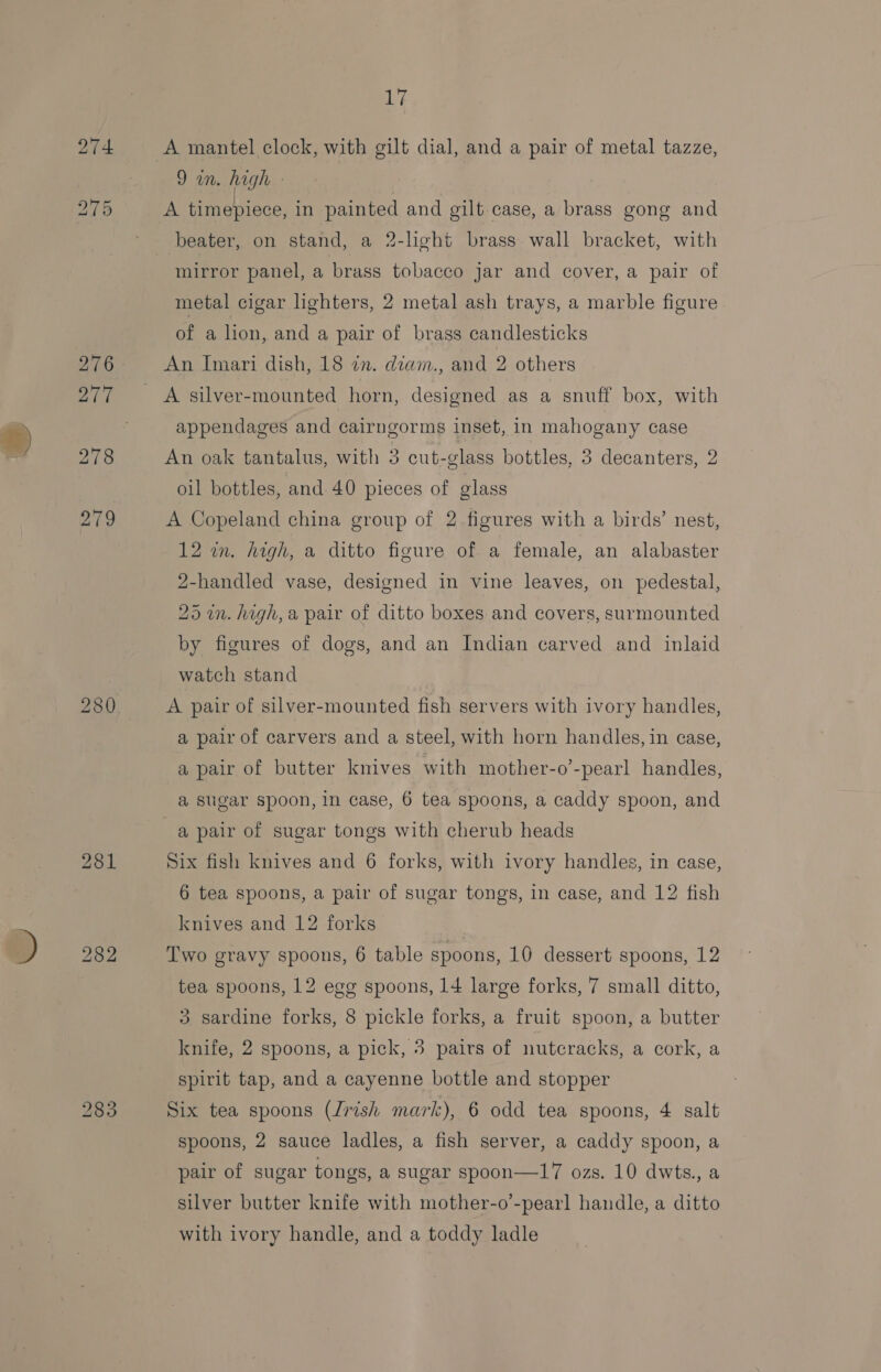 #) 274 17 A mantel clock, with gilt dial, and a pair of metal tazze, Qin. high - beater, on stand, a 2-lhght brass wall bracket, with mirror panel, a brass tobacco jar and cover, a pair of metal cigar lighters, 2 metal ash trays, a marble figure of a lion, and a pair of brass candlesticks An Imari dish, 18 in. diam., and 2 others A silver-mounted horn, designed as a snuff box, with appendages and cairngorms inset, in mahogany case An oak tantalus, with 3 cut-glass bottles, 3 decanters, 2 oil bottles, and 40 pieces of glass A Copeland china group of 2 figures with a birds’ nest, 12 wn. high, a ditto figure of a female, an alabaster 2-handled vase, designed in vine leaves, on pedestal, 25 in. high, a pair of ditto boxes and covers, surmounted by figures of dogs, and an Indian carved and inlaid watch stand A pair of silver-mounted fish servers with ivory handles, a pair of carvers and a steel, with horn handles, in case, a pair of butter kmives with mother-o’-pearl handles, a sugar spoon, in case, 6 tea spoons, a caddy spoon, and a pair of sugar tongs with cherub heads Six fish knives and 6 forks, with ivory handles, in case, 6 tea spoons, a pair of sugar tongs, in case, and 12 fish knives and 12 forks Two gravy spoons, 6 table spoons, 10 dessert spoons, 12 tea spoons, 12 egg spoons, 14 large forks, 7 small ditto, 3 sardine forks, 8 pickle forks, a fruit spoon, a butter knife, 2 spoons, a pick, 3 pairs of nutcracks, a cork, a spirit tap, and a cayenne bottle and stopper Six tea spoons (Jrish mark), 6 odd tea spoons, 4 salt spoons, 2 sauce ladles, a fish server, a caddy spoon, a pair of sugar tongs, a sugar spoon—17 ozs. 10 dwts., a silver butter knife with mother-o’-pearl handle, a ditto with ivory handle, and a toddy ladle