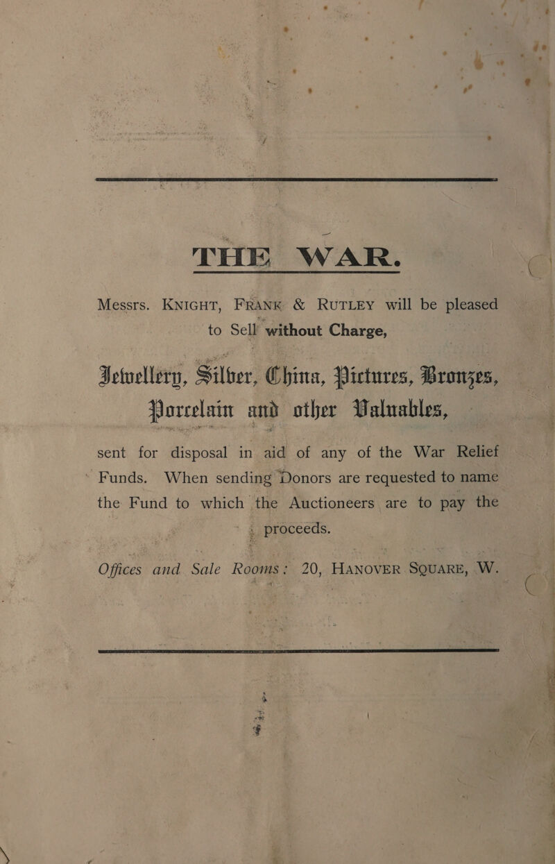  THE WAR. Messrs. KNIGHT, FRANK &amp; RuTLEY will be pleased to Sell ‘without Charge, Jewellery, Siloer, China, Pictures, Bronzes, fJorcelain and other Palnables, ’ Funds. When sending Donors are requested to name the Fund to which the Auctioneers are to pay the ' 4 proceeds. 