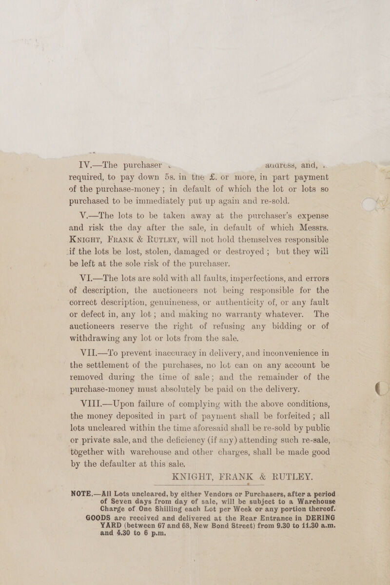 ~ a IV.—The purchaser . audress, and, required, to pay down 5s. in the £. or more, in part payment of the purchase-money ; in default of which the lot or lots so purchased to be immediately put up again and re-sold. V.—tThe lots to be taken away at the purchaser’s expense and risk the day after the sale, in default of which Messrs. KNIGHT, FRANK &amp; RUTLEY, will not hold themselves responsible if the lots be lost, stolen, damaged or destroyed ; but sees will be left at the sole risk of the purchaser. V1I.—tThe lots are sold with all faults, imperfections, and errors of description, the auctioneers not being responsible for the correct description, genuineness, or authenticity of, or any fault or defect in, any lot ; and making no warranty whatever. The auctioneers reserve the right of refusing any bidding or of withdrawing any lot or lots from the sale. VII.—To prevent inaccuracy in delivery, and inconvenience in the settlement of the purchases, no lot can on any account be removed during the time of sale; and the remainder of the purchase-money must absolutely be paid on the delivery. VIII.—Upon failure of complying with the above conditions, the money deposited in part of payment shall be forfeited ; all lots uncleared within the time aforesaid shall be re-sold by public or private sale, and the deficiency (if any) attending such re-sale, together with warehouse and other charges, shall be made good by the defaulter at this sale. : } KN IGHT, VRANK &amp; RUTLEY.  NOTE. —All Lots uncleared, by either Vendors or Purchasers, after a period of Seven days from day of sale, will be subject to a Warehouse Charge of One Shilling each Lot per Week or any portion thereof. GOODS are received and delivered at the Rear Entrance in DERING YARD (between 67 and 68, New Bond Street) from 9.30 to 11.30 a.m. and 4.30 to 6 p.m.