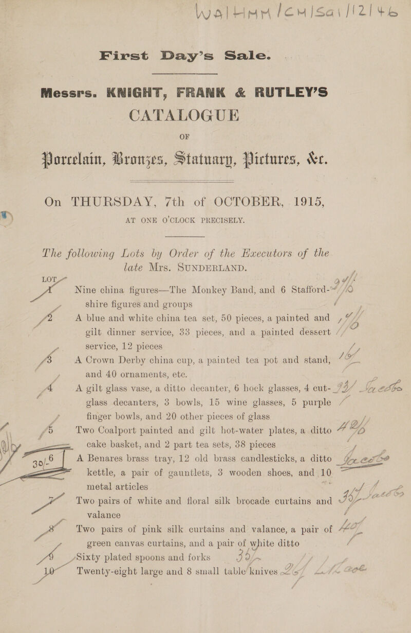  lWgaluar lemisai/i2!4¢e6 First Day’s Sale. od Messrs. KNIGHT, FRANK &amp; RUTLEY’S CATALOGUE Porcelain, Broujes, Statuary, Pictures, Ke.   On THURSDAY, 7th of OCTOBER, 1915, AT ONE O'CLOCK PRECISELY. The following Lots by Order of the Hxecutors of the late Mrs. SUNDERLAND. LOL Eh of, if : shire figures and groups é : fi A blue and white china tea set, 50 pieces, a painted and rf f 3 gilt dinner service, 33 pieces, and a painted dessert / : - service, 12 pieces | | mE , fe A Crown Derby china cup, a painted tea pot and stand, 18) a ; and 40 ornaments, ete. A A gilt glass vase, a ditto decanter, 6 hock glasses, 4 cut- GY) | it 6. , ie , glass decanters, 3 bowls, 15 wine glasses, 5 purple ‘i finger bowls, and 20 other pieces of glass Pay: 5 Two Coalport painted and gilt hot-water plates, a ditto A Ly cake basket, and 2 part tea sets, 38 pieces ay : A Benares brass tray, 12 old brass candlesticks, a ditto Be acai? kettle, a pair of gauntlets, 3 wooden shoes, and ‘10 : metal articles gg of j PP, a &gt;a Two pairs of white and floral silk brocade curtains and SY pe ae 2 valance f / 8 Two pairs of pink silk curtains and valance, a pair of AEG a Y ih oe green canvas curtains, and a pair a ye ditto é DA Sixty plated spoons and forks 39 : a &gt;) / wee af? es Twenty-eight large and 8 small table Dives LG Laie OO