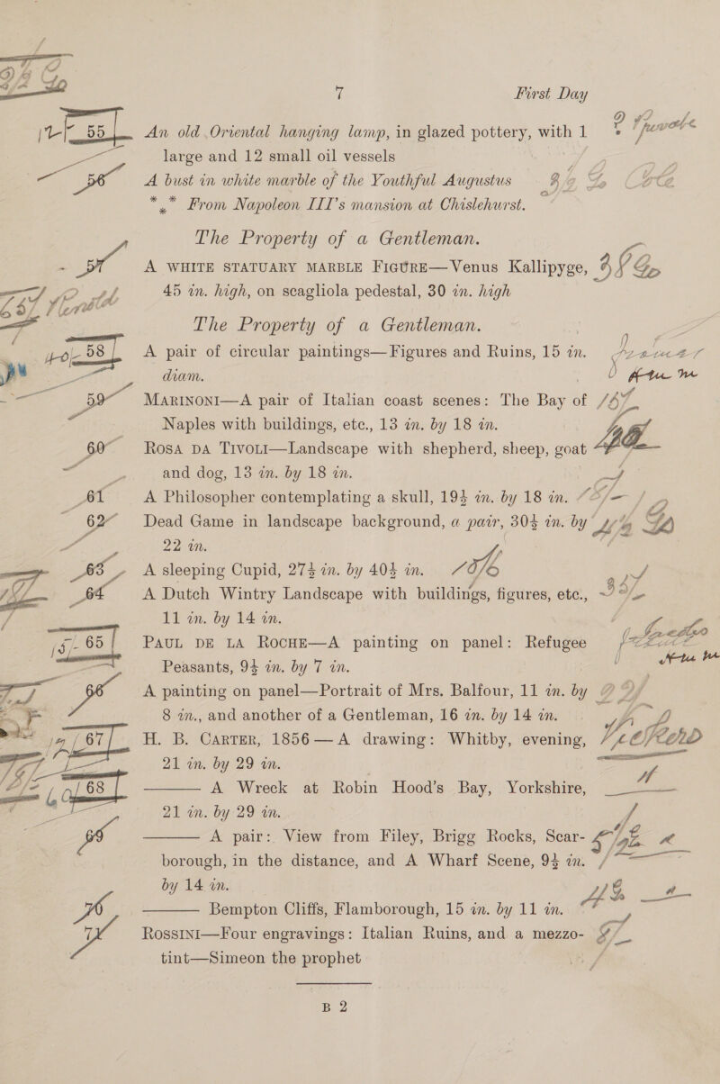   0 First Day 2 ewe — 4 An old Oriental hanging lamp, in glazed pottery, with 1 large and 12 small oil vessels f ons A bust in white marble of the Youthful Augustus $ So (Fee Lagi ee Prom Napoleon LII’s mansion at Chislehurst. The Property of a Gentleman. OD A WHITE STATUARY MARBLE FicUrE—Venus Kallipyge, 3 VG g 45 an. high, on scagliola pedestal, 30 on. high The Property of a Gentleman. A pair of circular paintings—Figures and Ruins, 15 in. v2 ee diam. te ae Marinoni—A pair of Italian coast scenes: The Bie of /of Naples with buildings, ete., 13 an. by 18 in. Ad Rosa DA T1voLt1—Landscape with shepherd, sheep, goat and dog, 13 an. by 18 zn. pe A Philosopher contemplating a skull, 193 in. by 18 in. “¢/— 9 Dead Game in landscape background, a pair, 303 in. °Y Ab 4 A) Drie ‘. A sleeping Cupid, 273 in. by 404 in. oe oe A Dutch Wintry Landscape with buildings, figures, etc., ~7 a/, 11 wn. by 14 an. , PAUL DE LA RocHE—A painting on panel: Refugee Lie Peasants, 94 in. by 7 in. A painting on panel—Portrait of Mrs. Balfour, 11 zn. by ? 8 in., and another of a Gentleman, 16 in. by 14 an. f, H. B. Carter, 1856—A drawing: Whitby, evening, Ve 21 in. by 29 in. | | Co A Wreck at Robin Hood's Bay, : Yorkshire, _ 2 -—— alan. by 29-20. A pair: View from Filey, Brigg Rocks, Scar- SNe, v4   borough, in the distance, and A Wharf Scene, 93 in. / by 14 in. | Ah —t- Bempton Cliffs, Flamborough, 15 in. by 11am * | Rossini—Four engravings: Italian Ruins, and a mezzo- ¥ 2  tint—Simeon the prophet