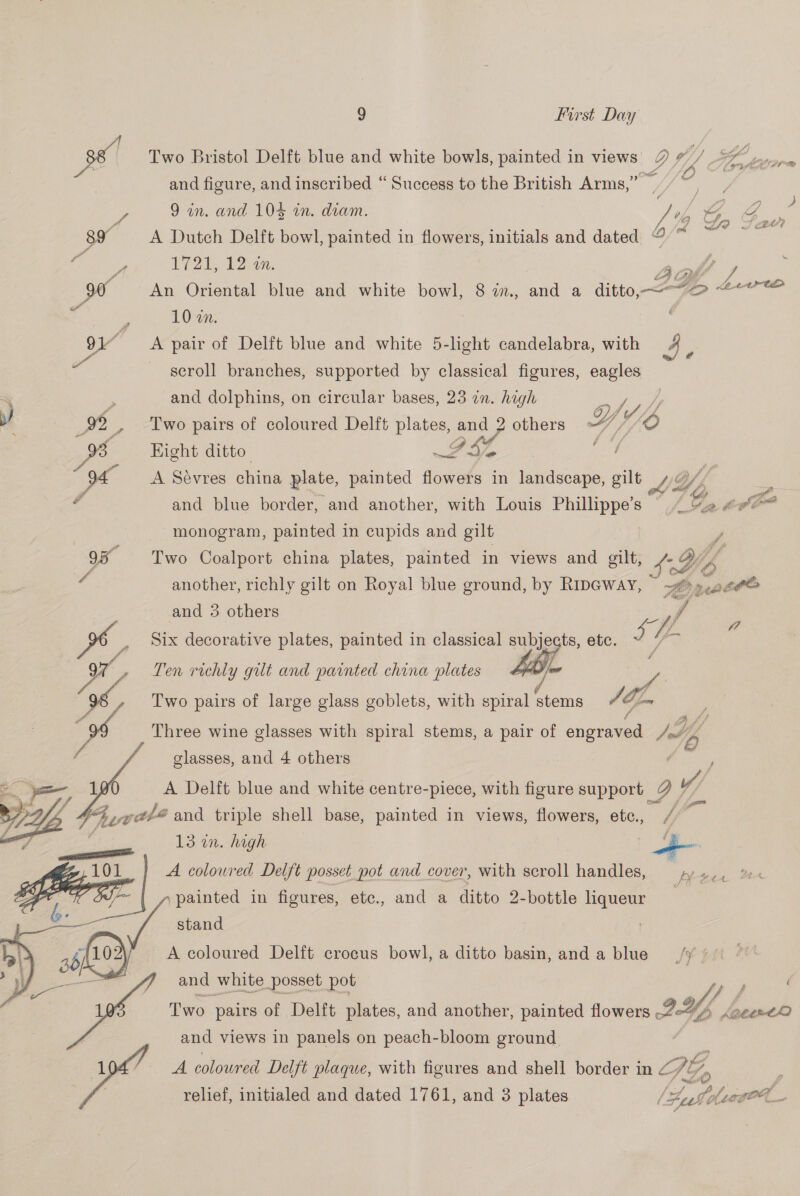 36 Two Bristol Delft blue and white bowls, painted in views’ Q v, y S ee and figure, and inscribed “ Success to the British Arms,” 9/7, Z 9 in. and 104 in. diam. | a “4, G ae 89 A Dutch Delft bowl, painted in flowers, initials and dated @ ~ fi A F721, 120K. pee fi y 90 An Oriental blue and white bowl, 8 in, and a ditto. ~-“o <7 é 10 in. | | 91” A pair of Delft blue and white 5-light candelabra, with 4 scroll branches, supported by classical figures, eagles and dolphins, on circular bases, 23 in. high x se yh ; 99 , Two pairs of coloured Delft plates, and 2 others « Y Y) } Pe Right ditto = TA LL, oe A Sevres china plate, painted flowers in landscape, gilt LG Vi 2 £ and blue border, and another, with Louis Phillippe’s ‘Ce te monogram, painted in cupids and gilt 95 Two Coalport china plates, painted in views and gilt, SH A another, richly gilt on Royal blue ground, by Ripeway, i WT a and 3 others Bs , i ww, Six decorative plates, painted in classical one ts, etc. J we » Len richly gilt and painted china plates a | ‘96, Two pairs of large glass goblets, with spiral stems A. gf | ys Three wine glasses with spiral stems, a pair of engraved Jd a glasses, and 4 others 6    A Delft blue and white centre-piece, with figure support | ae / 4 eth? and triple shell base, painted in views, flowers, etc., | 13 in. high of . : aa pene 101 A coloured Delft posset pot and cover, with scroll handles, potomelales E f~ | ,»painted in figures, etc., and a ditto 2-bottle liqueur . —— stand ! A coloured Delft crocus bowl, a ditto basin, anda blue _,/y ’ and white posset pot y Ca f Two. pairs of Delft plates, and another, painted flowers ID bs kaeertO and views in panels on peach-bloom ground A coloured Delft plaque, with figures and shell border in Z AG Tie relief, initialed and dated 1761, and 3 plates | ago oe Ww Fusne