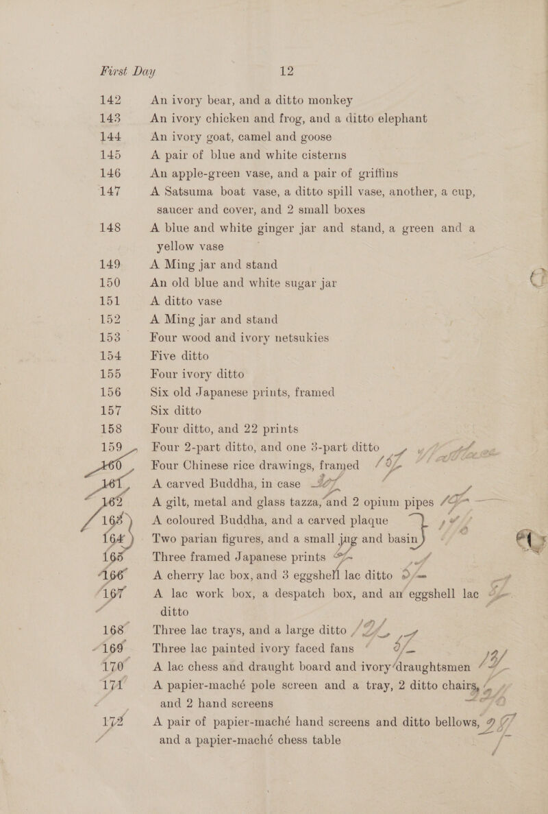 142 143 144 145 146 147 148 149 150 151 152 153. 154 155 An ivory bear, and a ditto monkey An ivory chicken and frog, and a ditto elephant An ivory goat, camel and goose A pair of blue and white cisterns An apple-green vase, and a pair of griffins A Satsuma boat vase, a ditto spill vase, another, a cup, saucer and cover, and 2 small boxes A blue and white ginger jar and stand, a green and a yellow vase : A Ming jar and stand ~ > An old blue and white sugar jar ‘a A ditto vase A Ming jar and stand Four wood and ivory netsukies Five ditto } Four ivory ditto Six old Japanese prints, framed Six ditto Four ditto, and 22 prints Four 2-part ditto, and one 3-part ditto , yf : ‘ : LA? Four Chinese rice drawings, framed / /~ A carved Buddha, in case 107, . | i A gilt, metal and glass tazza,“and 2 opium pipes “7= —— A coloured Buddha, and a carved plaque yp Fe. a Two parian figures, and a small jug and bas  Three framed Japanese prints @Z~ - A cherry lac box, and 3 egecben lac ditto = ier A lac work box, a despatch box, and an eggshell lac oe ditto ipaes : Three lac trays, and a large ditto / 2, ie Three lac painted ivory faced fans ] 12/ A lac chess and draught board and ivory‘draughtsmen 4“ — A papier-maché pole screen and a tray, 2 ditto chairs, » Sea and 2 hand screens A pair of papier-maché hand screens and ditto bellows and a papier-macheé chess table 2 SEA f “d —