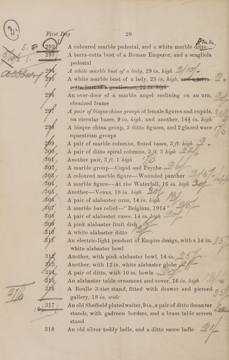    20 Wn A coloured marble pedestal, and a white marble fie A terra-cotta bust of a Roman Emperor, and a scagliola  o: iain weet»). {pedestal aa’ ar a ConeE we of re A white marble bust of a lady, 29 in. high Y “A ~ a 598 A white marble bust of a eee 23 1M. Pe - ee © 296 Ma over- ate of a marble seal reclining on an urn, Df y eS : fo ebonized frame | | 7 ‘ oof A pair of bisque china groups of female figures and cupids, @» / ee on circular bases, 9 in. high, and another, 144 in. high” , 296 A bisque china group, 3 ditto i and 2 glazed ware “To 4 equestrian groups 26 A pair of marble columns, fluted bases, af er ae sof, A pair of ditto spiral columns, oy 3 high ~ oof, or, % ee 3 Another pair, 3 f¢. 1 high “NO 802, A marble group—Cupid and Psy che —< PO J ai op eae (303, A coloured marble figure—Wounded panther ms <7) ja) te 04, A marble figure—At the Waterfall, 16 in. high sop Pie £306. Another—Venus, 18 in. high ZC L ee, f | B06 A pair of alabaster urns, 14 in. high SA 5s tol 307 A marble bas relief—“ Belgium, 1914”) <7 O-— 308 A pair of alabaster vases, 14 an e LOT, 309 A pink alabaster fruit dish » I 4 LO A white alabaster ditto + , a su An electric-light pendant of Empire design, ae a 14 in. G57 white alabaster bowl ? fA ah Ler G f : oA Another, with pink alabaster bow], 14 IN. el G > BS Another, with 12 in. white alabaster globe off-— 314, A pair of ditto, with 10 in. bowls — © ; / 4 a asa of, An alabaster table ornament and cover, 16 in. high NB 7) 316 A Boulle 3-tier stand, fitted with drawer and pierced » oy gallery, 18 in. wide es fe An old Sheffield plated waiter, 977.,a pair of ditto decanter stand Pe: 31s An old silver toddy ladle, and a ditto sauce ladle ZU:  