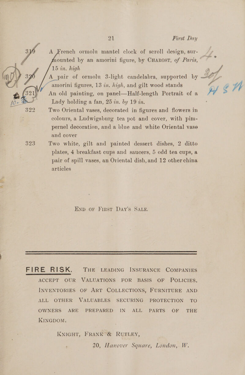    ‘rench ormolu mantel clock of scroll design, sur- 15 in. high A_pair of ormolu 3-light candelabra, supported by ~ amorini figures, 13 in. high, and gilt wood stands An old painting, on panel—Half-length Portrait of a Lady holding a fan, 25 a. by 19 an. Two Oriental vases, decorated in figures and flowers in colours, a Ludwigsburg tea pot and cover, with pim- pernel decoration, and a blue and white Oriental vase pair of spill vases, an Oriental dish, and 12 other china articles END OF First DaAy’s SALE.   FIRE RISK. THE LEADING INSURANCE COMPANIES  ACCEPT OUR VALUATIONS FOR BASIS OF POLICIES. INVENTORIES OF ART COLLECTIONS, FURNITURE AND ALL OTHER VALUABLES SECURING PROTECTION TO OWNERS ARE PREPARED IN ALL PARTS OF THE KINGDOM. KNIGHT, FRANK *&amp; RUTLEY, 20, Hanover Square, London,. W. g Z