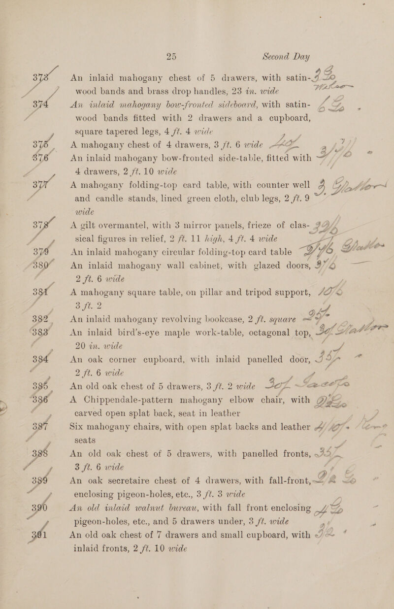 p/ asloe—~ wood bands and brass drop handles, 23 i. wide An inlard mahogany bow-fronted sideboard, with satin- 4 yY : wood bands fitted with 2 drawers and a cupboard, square tapered legs, 4 /t. 4 wide pe Kal A mahogany chest of 4 drawers, 3 /t. 6 wide AOL An inlaid mahogany bow-fronted side-table, fitted with —~ 4 drawers, 2 /¢.10 wide A mahogany folding-top card table, with counter well 3G oy; ab borr~l and candle stands, lined green cloth, club legs, 2 /¢. 9 wide A gilt overmantel, with 3 mirror panels, frieze of clas- 2“, sical figures in relief, 2 ft. 11 high, 4 ft. 4 wide eS coe ee An inlaid mahogany circular folding-top card table Gy a An inlaid mahogany wall cabinet, with glazed doors, OD. eS 2 ft. 6 wide A mahogany square table, on pillar and tripod support, IGE  oft. 2 cat An inlaid mahogany revolving bookcase, 2 ft. square i ) An inlaid bird’s-eye maple work-table, octagonal top, -@ of Water 20 in. wide 7 : ee An oak corner cupboard, with inlaid panelled door, J97 ~ 2 ft. 6 wide ee ‘ e An old oak chest of 5 drawers, 3 ft. 2 wide AOL ~‘ce @€ pO A Chippendale-pattern mahogany elbow chair, with se carved open splat back, seat in leather Six mahogany chairs, with open splat backs and leather 4 4 » seats An old oak chest of 5 drawers, with panelled fronts, a ia 3 ft. 6 wide al &amp; An oak secretaire chest of 4 drawers, with fall-front,— © © enclosing pigeon-holes, etc., 3 /¢. 3 wide i An old inlaid walnut bureau, with fall front enclosing | AG a pigeon-holes, etc., and 5 drawers under, 3 /¢. wide at J An old oak chest of 7 drawers and small cupboard, with By pas inlaid fronts, 2 ft. 10 wide 3