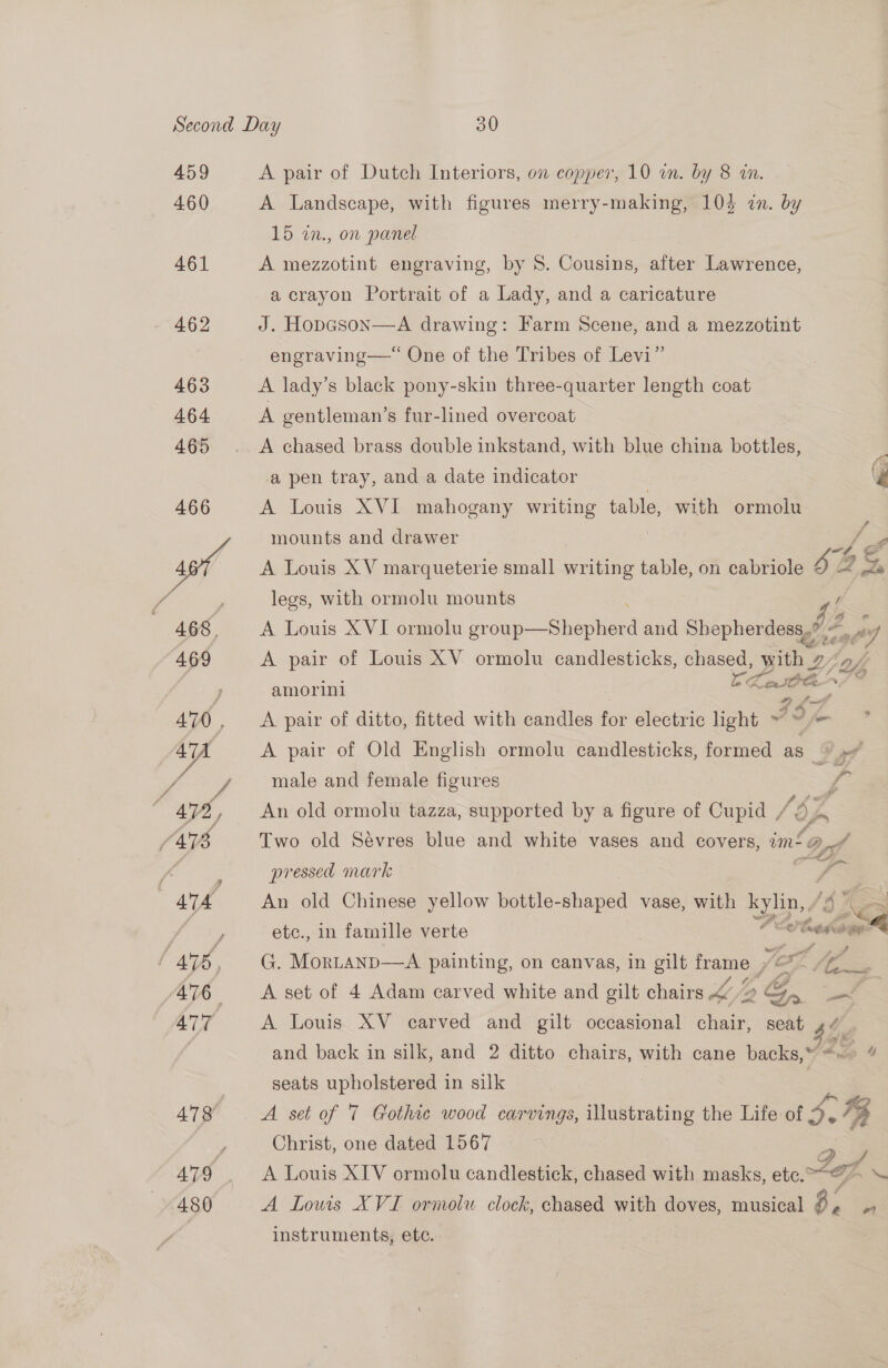 459 460 461 462 463 464 465 ATG 480 A pair of Dutch Interiors, on copper, 10 in. by 8 an. A Landscape, with figures merry-making, 1035 in. by 15 in., on panel A mezzotint engraving, by 8. Cousins, after Lawrence, a crayon Portrait of a Lady, and a caricature J. Hopason—A drawing: Farm Scene, and a mezzotint engraving—“ One of the Tribes of Levi” A lady’s black pony-skin three-quarter length coat A gentleman’s fur-lined overcoat A chased brass double inkstand, with blue china bottles, a pen tray, and a date indicator Bie A Louis XVI mahogany writing table, with ormolu mounts and drawer E A Louis XV marqueterie small writing table, on cabriole 6% Ld gla legs, with ormolu mounts / A Louis XVI ormolu gr sips and Shepherdess, 42, Ay A pair of Louis XV ormolu candlesticks, chased, with Dy amorini Le ow 8 A pair of ditto, fitted with candles for electric light ~ 3 sagt A pair of Old English ormolu candlesticks, formed as \ »” male and female figures An old ormolu tazza, supported by a figure of Cipla Two old Sevres blue and white vases and « covers, = f —o pressed mark An old Chinese yellow bottle- shaped vase, with i ‘S Now  etc., in famille verte * e edacare G. MorLanp—A painting, on canvas, in ae sale hod yf — fg oy A set of 4 Adam carved white and gilt chairs &amp; (/2 Ga a : A Louis XV carved and gilt occasional chair, seat 4/7 and back in silk, and 2 ditto chairs, with cane backs,“ <~ 4 seats upholstered in silk | | A set of 7 Gothic wood carvings, illustrating the Life of 3.4 Christ, one dated 1567 as A Louis XIV ormolu candlestick, chased with masks, ete. -“@ > \ A Louis XVI ormolu clock, chased with doves, musical 3. instruments, ete. ,