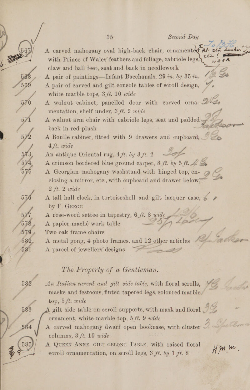   ees a Z re JB t.4 LE ‘Ree 3 the hawker   A carved mahogany oval high-back chair, ornament with Prince of Wales’ feathers and foliage, cabriole legs, claw and ball feet, seat and back in needlework A pair of paintings—Infant Bacchanals, 29 in. by 35 an. 1B Go A pair of carved and gilt console tables of scroll design, 7, white marble tops, 3/¢. 10 wide d P A walnut cabinet, panelled door with car ved orna- YW, mentation, shelf under, 3 /¢. 2 wide A walnut arm chair with cabriole legs, seat and padded > Ss COITADE  back in red plush A Boulle cabinet, fitted with 9 drawers and cupboard,. J, qe 4 ft. wide a An antique Oriental rug, 4/¢. by 3 ft. 2 Sof 4 A crimson bordered blue ground carpet, 8 ft. by 5 ft. 4 &amp; ‘&amp; <P 1 i coil Sy closing a mirror, ete., with cupboard and drawer below, - 2 ft. 2 wide A tall hall clock, in tortoiseshell and gilt lacquer case, 4 4 by F. GREGG A rose-wood settee in tapestry, 6 ft. 8 Ce A Georgian mahogany washstand with hinged top, en- 9 “ 7 # A papier maché work table weet: S Sf) a sateen Two oak frame chairs A metal gong, 4 photo frames, and 12 other articles # etna. SP Oy tere A parcel of jewellers’ designs 2 jee acs” | The Property of a Gentleman. An Italian carved and gilt side table, with floral scrolls, ig masks and festoons, fluted tapered legs, coloured marble r top, 5f¢. wide A gilt side table on scroll supports, with mask and floral , ornament, white marble top, 5/¢. 9 wide a A carved mahogany dwarf open ——— with cluster <“ columns, 3 ft. 10 wide A QUEEN ANNE GILT OBLONG TABLE, with raised floral } on Ww scroll ornamentation, on scroll legs, 3 ft. by 1 ft. 8 ,