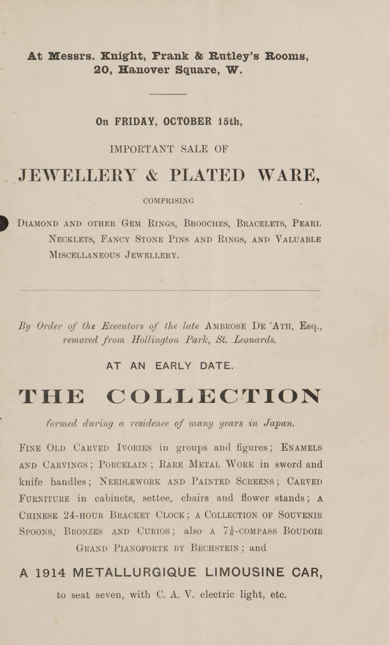 At Messrs. Knight, Frank &amp; Rutley’s Rooms, 20, Hanover Square, W. On FRIDAY, OCTOBER 15th, IMPORTANT SALE OF JEWELLERY &amp; PLATED WARE, COMPRISING ) DIAMOND AND OTHER GEM RINGS, BROOCHES, BRACELETS, PEARL NECKLETS, FANCY STONE PINS AND RINGS, AND VALUABLE MISCELLANEOUS JEWELLERY.  By Order of the Executors of the late AMBROSE DE ’ATH, Esq., removed from Hollington Park, St. Leonards. AT AN EARLY DATE. THE COLLECTION formed during a residence of many years in Japan. FINE OLD CARVED IVORIES in groups and figures; ENAMELS AND CARVINGS; PORCELAIN; RARE MeETAL WorK in sword and knife handles; NEEDLEWORK AND PAINTED SCREENS; CARVED FURNITURE in cabinets, settee, chairs and flower stands; A CHINESE 24-HOUR BRACKET CLOCK; A COLLECTION OF SOUVENIR Spoons; BRONZES AND CURIOS; also A 7$-COMPASS BoUDOIR GRAND PIANOFORTE BY BECHSTEIN; and A 1914 METALLURGIQUE LIMOUSINE CAR, to seat seven, with C. A. V. electric light, ete.
