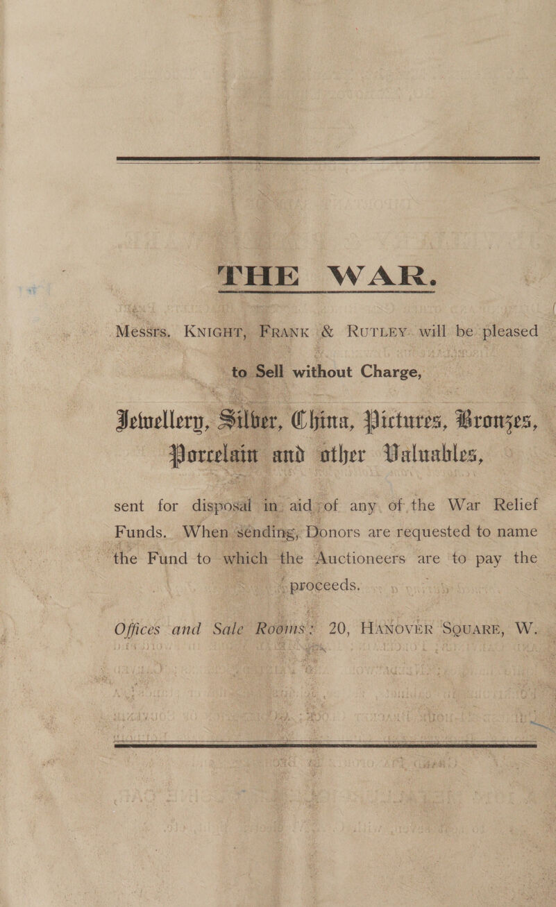    THE WAR. ‘Messrs, KNiGH, FRANK &amp; Roriey. will be pleased ‘fo Sell E ekout Charge, a a   Jelellery, Siler, China, Dicintb ‘Seve, : Borcelais and ather Valuables, sent for dignogat in. aid- -of any. of, the War Relief _ Funds. When. Sending, Donors are requested to name pprceeeds, Offices and Sale Rooins : , 20, HANovER SOSARE, W.  