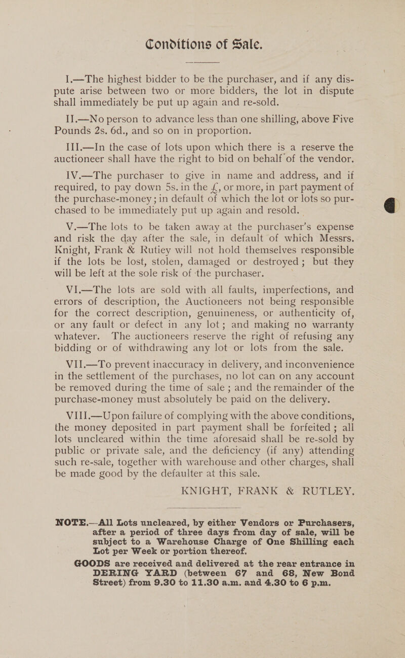 — Conditions of Sale. I.—The highest bidder to be the purchaser, and if any dis- pute arise between two or more bidders, the lot in dispute shall immediately be put up again and re-sold. I].—No person to advance less than one shilling, above Five Pounds 2s. 6d., and so on in proportion. III.—In the case of lots upon which there is a reserve the auctioneer shall have the right to bid on behalf of the vendor, IV.—The purchaser to give in name and address, and if required, to pay down 5s.1n the £, or more, in part payment of the purchase-money ;1n default of which the lot or lots so pur- chased to be immediately put up again and resold. V.—The lots to be taken away at the purchaser’s expense and risk the day after the sale, in default of which Messrs. Knight, Frank &amp; Rutiey will not hold themselves responsible if the lots be lost, stolen, damaged or destroyed ; but they will be left at the sole risk ‘of ‘the purchaser. ViI.—The lots are sold with all faults, imperfections, and errors of description, the Auctioneers not being responsible for the correct description, genuineness, or authenticity of, or any fault or defect in any lot; and making no warranty whatever. The auctioneers reserve the right of refusing any bidding or of withdrawing any lot or lots from the sale. VII.—To prevent inaccuracy in delivery, and inconvenience in the settlement of the purchases, no lot can on any account be removed during the time of sale ; and the remainder of the purchase-money must absolutely be paid on the delivery. VIII.—Upon failure of complying with the above conditions, the money deposited in part payment shall be forfeited ; ail lots uncleared within the time aforesaid shall be re-sold by public or private sale, and the deficiency (if any) attending such re-sale, together with warehouse and other charges, shall be made good by the defaulter at this sale. KNIGHT, FRANK &amp; RUTLEY.  NOTE.—-All Lots uncleared, by either Vendors or Purchasers, after a period of three days from day of sale, will be subject to a Warehouse Charge of One Shilling each Lot per Week or portion thereof. GOODS are received and delivered at the rear entrance in DERING YARD (between 67 and 68, New Bond 