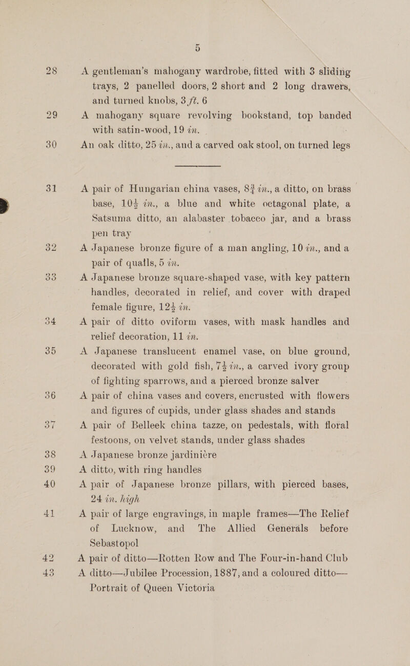 30 31 oN) i) 5 A gentleman’s mahogany wardrobe, fitted with 3 sliding trays, 2 panelled doors, 2 short and 2 long drawers, and turned knobs, 3 St. 6 A mahogany square revolving bookstand, top banded with satin-wood, 19 zn. An oak ditto, 25 2., and a carved oak stool, on turned legs ee Ce A pair of Hungarian china vases, 8? in., a ditto, on brass — base, 105 in., a blue and white octagonal plate, a Satsuma ditto, an alabaster tobacco jar, and a brass pen tray A Japanese bronze figure of a man angling, 10 77., and a pair of qualls, 5 a. A Japanese bronze square-shaped vase, with key pattern handles, decorated in relief, and cover with draped female figure, 124 on. A pair of ditto oviform vases, with mask handles and relief decoration, 11 7n. A Japanese translucent enamel vase, on blue ground, decorated with gold fish, 7$7., a carved ivory group of fighting sparrows, and a pierced bronze salver A pair of china vases and covers, encrusted with flowers and figures of cupids, under glass shades and stands A pair of Belleek china tazze, on pedestals, with floral festoons, on velvet stands, under glass shades A Japanese bronze jardinicre A ditto, with ring handles A pair of Japanese bronze pillars, with pierced bases, 24 in. high A pair of large engravings, in maple frames—The Relief of Lucknow, and The Allied Generals before Sebastopol A pair of ditto—Rotten Row and The Four-in-hand Club A ditto—Jubilee Procession, 1887, and a coloured ditto— Portrait of Queen Victoria