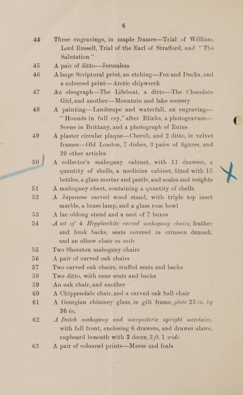 46 47 48 49 63 6 Lord Russell, Trial of the Earl of Strafford, and “The Salutation ” | A large Scriptural print, an etching—Fox and Ducks, and a coloured print—Arctic shipwreck An oleograph—tThe Lifeboat, a ditto—The Chocolate Girl, and another—Mountain and lake scenery A painting—Landscape and waterfall, an engraving— “Hounds in full ery,” after Blinks, a photogravure— Scene in Brittany, and a photograph of Ruins A plaster circular plaque—Cherub, and 2 ditto, in velvet frames—Old London, 7 dishes, 3 pairs of figures, and 20 other articles A collector’s mahogany cabinet, with 11 drawers, a quantity of shells, a medicine cabinet, fitted with 15 bottles, a glass mortar and pestle, and scales and weights A mahogany chest, containing a quantity of shells A Japanese carved wood stand, with triple top inset marble, a brass lamp, and a glass rose bowl A lae oblong stand and a nest of 7 boxes A set of 4 Hepplewhite carved mahogany chairs, feather and husk backs, seats covered in crimson damask, and an elbow chair en sate Two Sheraton mahogany chairs A pair of carved oak chairs Two carved oak chairs, stuffed seats and backs Two ditto, with cane seats and backs An oak chair, and another , A Chippendale chair, and a carved oak hall chair A Georgian chimney glass,in gilt frame, plate 23 in. by 36 wn. A Dutch mahogany and marqueterce wpright secretacre, with fall front, enclosing 6 drawers, and drawer above, cupboard beneath with 2 doors, 3/¢. 1 wide A pair of coloured prints—Mares and foals