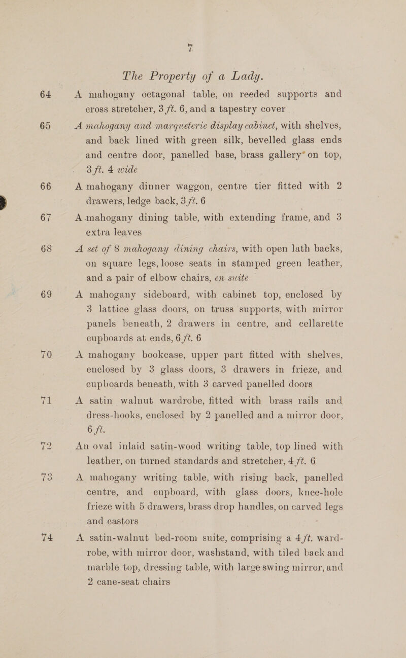 64 65 66 67 68 69 70 Wd. “I OO 74 vi The Property of a Lady. A mahogany octagonal table, on reeded supports and cross stretcher, 3 /¢. 6, and a tapestry cover A mahogany and marqueterie display cabinet, with shelves, and back lined with green silk, bevelled glass ends and centre door, panelled base, brass gallery* on top, 3 ft. 4 wide A mahogany dinner waggon, centre tier fitted with 2 drawers, ledge back, 3/7. 6 A mahogany dining table, with extending frame, and 3 extra leaves A set of 8 mahogany dining chairs, with open lath backs, on square legs, loose seats in stamped green leather, and a pair of elbow chairs, en suite A mahogany sideboard, with cabinet top, enclosed by 3 lattice glass doors, on truss supports, with mirror panels beneath, 2 drawers in centre, and cellarette cupboards at ends, 6 /¢. 6 A mahogany bookcase, upper part fitted with shelves, enclosed by 3 glass doors, 3 drawers in frieze, and cupboards beneath, with 3 carved panelled doors A satin walnut wardrobe, fitted with brass rails and dress-hooks, enclosed by 2 panelled and a mirror door, Oe. An oval inlaid satin-wood writing table, top lined with leather, on turned standards and stretcher, 4 /¢. 6 A mahogany writing table, with rising back, panelled centre, and cupboard, with glass doors, knee-hole frieze with 5 drawers, brass drop handles, on carved legs and castors A satin-walnut bed-room suite, comprising a 4/¢, ward- robe, with mirror door, washstand, with tiled back and marble top, dressing table, with large swing mirror, and 2 cane-seat chairs