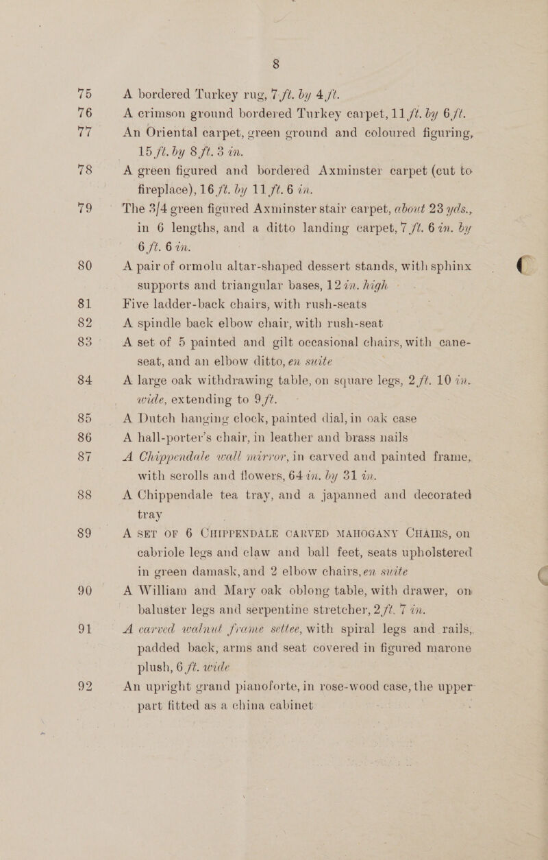 88 89 90 ve 8 A bordered Turkey rug, 7 ft. by 4 ft. A crimson ground bordered Turkey carpet, 11 /é. by 6/2. An Oriental carpet, green ground and coloured figuring, 1D fic by Sift, WN. A green figured and bordered Axminster carpet (cut to fireplace), 16 /¢. by 117t. 6 in. The 3/4 green figured Axminster stair carpet, about 23 yds., in 6 lengths, and a ditto landing carpet, 7 /¢. 6 in. by O7t. 6: A pair of ormolu altar-shaped dessert stands, with sphinx supports and triangular bases, 1272. high » Five ladder-back chairs, with rush-seats A spindle back elbow chair, with rush-seat A set of 5 painted and gilt occasional chairs, with cane- seat, and an elbow ditto, en site A large oak withdrawing table, on square legs, 2 /¢. 10 in. wide, extending to 9//¢. A Dutch hanging clock, painted dial,in oak case A hall-porter’s chair, in leather and brass nails A Chippendale wall mirror, in carved and painted frame, with serolls and flowers, 64 in. by 31 an. | A Chippendale tea tray, and a japanned and decorated tray A SET OF 6 CHIPPENDALE CARVED MAHOGANY CHAIRS, on cabriole legs and claw and ball feet, seats upholstered in green damask,and 2 elbow chairs, en suite A William and Mary oak oblong table, with drawer, on baluster legs and serpentine stretcher, 2 /¢. 7 cn. A carved walnut frame settee, with spiral legs and _ rails,. padded back, arms and seat covered in figured marone plush, 6 /¢. wide An upright grand pianoforte, in rose-wood case, the upper part fitted as a china cabinet |