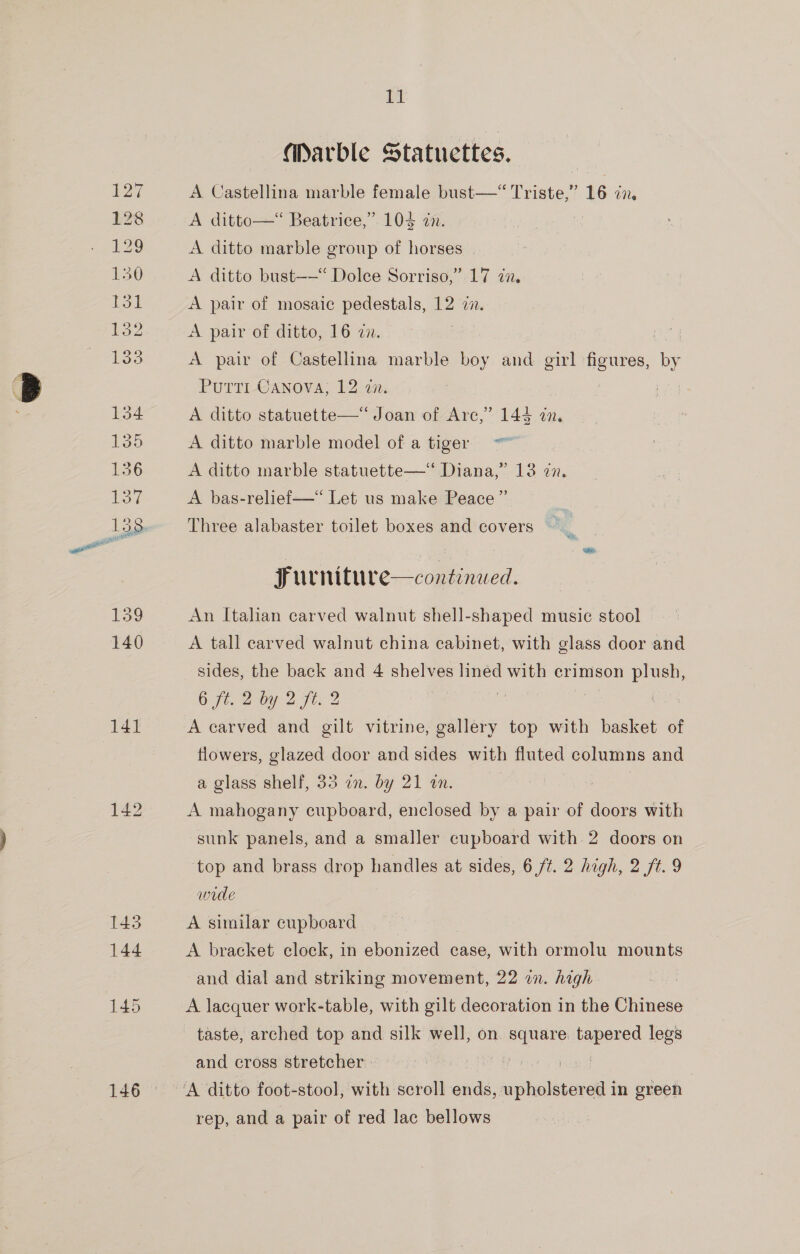 141 146 11 Marble Statuettes. A Castellina marble female bust—“ Triste,” 16 2x. A ditto—*“ Beatrice,” 104 zn. ¥ A ditto marble group of horses A ditto bust——“ Dolee Sorriso,” 17 7a. A pair of mosaic pedestals, 12 zx. A pair of ditto, 16 an. A pair of Castellina marble boy and girl Se cS PuttTi Canova; 12 an. A ditto statuette—“ Joan of Arc,” 144 cn. A ditto marble model of a tiger A ditto marble statuette—‘ Diana,” 13 in. A bas-relief—*“ Let us make Peace” Three alabaster toilet boxes and covers Furniture—continued. An Italian carved walnut shell-shaped music stool A tall carved walnut china cabinet, with glass door and sides, the back and 4 shelves lined with crimson ee Ot. 2-by 2 Fie 2 | | A carved and gilt vitrine, gallery top with basket of flowers, glazed door and sides with fluted columns and a glass shelf, 33 an. by 21 an. A mahogany cupboard, enclosed by a pair of doors with sunk panels, and a smaller cupboard with 2 doors on top and brass drop handles at sides, 6/7. 2 high, 2 ft. 9 wide A similar cupboard A bracket clock, in ebonized case, with ormolu mounts and dial and striking movement, 22 on. high A lacquer work-table, with gilt decoration in the Chinese taste, arched top and silk well, on. square tapered legs and cross stretcher» eg gd rep, and a pair of red lac bellows