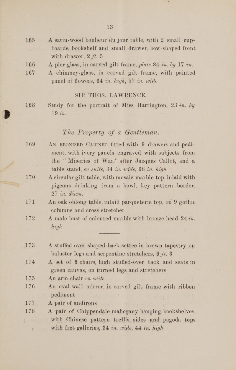 165 167 168 169 178 13 A. satin-wood bonheur du jour table, with 2 small eup- boards, bookshelf and. small drawer, bow-shaped front with drawer, 2 /¢. 5 A pier glass, in carved gilt frame, plate 84 in. by 17 in. A chimney-glass, in carved gilt frame, with painted panel of flowers, 64 ix. high, 57 in. wide SIR THOS. LAWRENCE. Study for the portrait of Miss Hartington, 23 an. by BS OCs The Property of a Gentleman. AN EBONIZED CABINET, fitted with 9 drawers and pedi- ment, with ivory panels engraved with subjects from the “ Miseries of War,” after Jacques Callot, and a table stand, en sucte, 34 in. wide, 68 in. high A circular gilt table, with mosaic marble top, inlaid with pigeons drinking from a bowl, key pattern border, 27 in. diam. An oak oblong table, inlaid parqueterie top, on 9 gothic columns and cross stretcher A male bust of coloured marble with bronze head, 24 in. high A stuffed over shaped-back settee in brown tapestry, on baluster legs and serpentine stretchers, 6 /f. 3 A set of 6 chairs, high stuffed-over back and seats in green canvas, on turned legs and stretchers An arm chair en suite An oval wall mirror, in carved gilt. frame with ribbon — pediment | A pair of andirons A pair of Chippendale mahogany hanging bookshelves, with fret galleries, 34 in, wide, 44 in. high