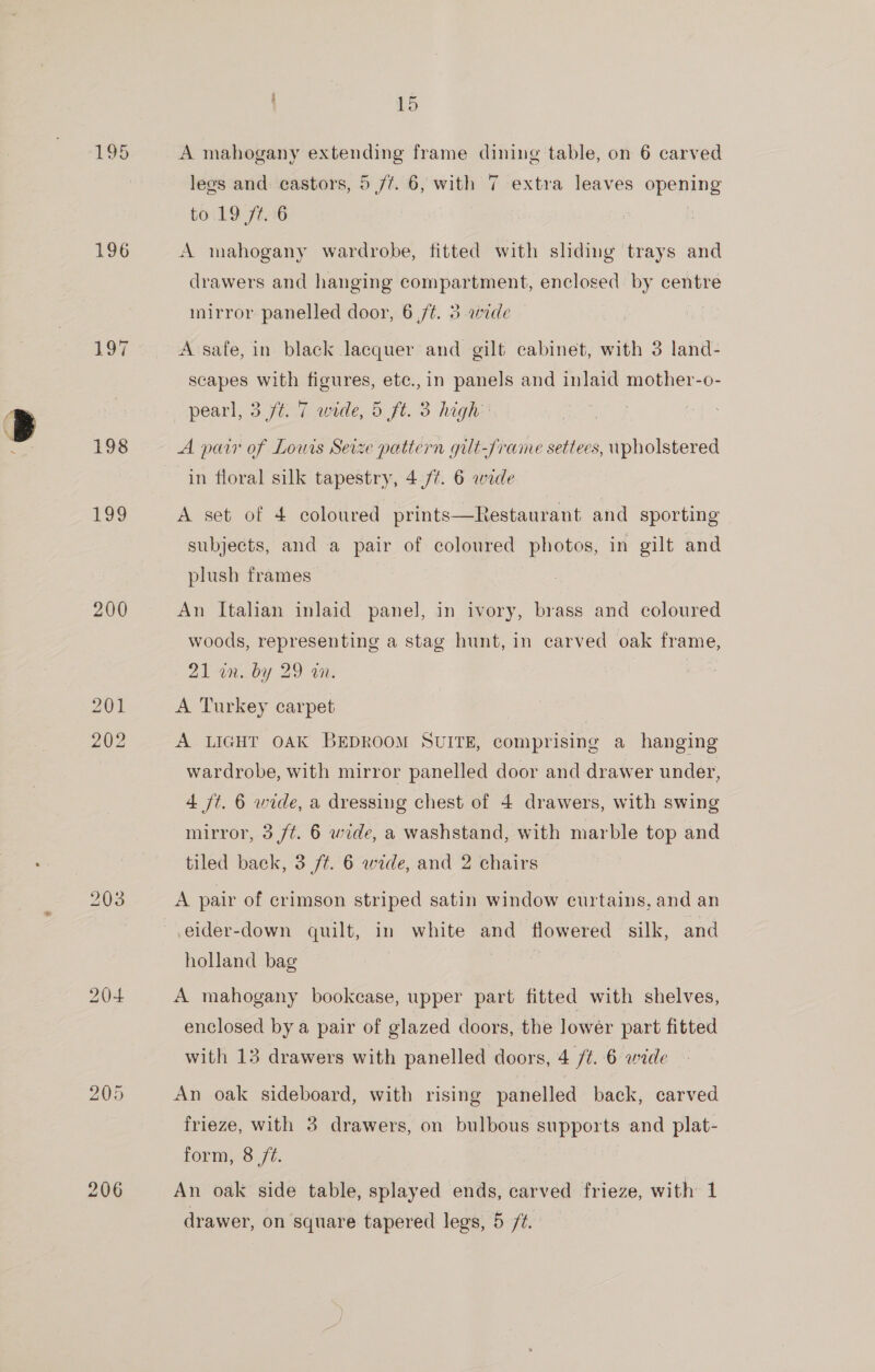 196 203 205 15 A mahogany extending frame dining table, on 6 carved lees and: castors, 5 /¢. 6, with 7 extra leaves opening to 19 ft. 6 | A mahogany wardrobe, fitted with shding trays and drawers and hanging compartment, enclosed by centre mirror panelled door, 6 ,f¢. 3 wide A safe, in black lacquer and gilt cabinet, with 3 land- scapes with figures, etc.,in panels and inlaid mother-o- pearl, 3 /t. 7 wide, 5 ft. 3 high’ A pair of Louis Seize pattern gilt-/rame settees, wpholstered in floral silk tapestry, 4 /¢. 6 wide A set of 4 coloured prints—Restaurant and sporting subjects, and a pair of coloured photos, in gilt and plush frames An Italian inlaid panel, in ivory, brass and coloured woods, representing a stag hunt, in carved oak frame, 21 in. by 29 in. | A Turkey carpet A LIGHT OAK BEDROOM SUITE, comprising a hanging wardrobe, with mirror panelled door and drawer under, 4 ft. 6 wide, a dressing chest of 4 drawers, with swing mirror, 3 ft. 6 wide, a washstand, with marble top and tiled back, 3 f¢. 6 wede, and 2 chairs A pair of crimson striped satin window curtains, and an eider-down quilt, in white and flowered silk, and holland bag | A mahogany bookcase, upper part fitted with shelves, enclosed by a pair of glazed doors, the lower part fitted with 13 drawers with panelled doors, 4 /#. 6 wide An oak sideboard, with rising panelled back, carved frieze, with 3 drawers, on bulbous supports and plat- form, 8 /¢. 7 | An oak side table, splayed ends, carved frieze, with 1