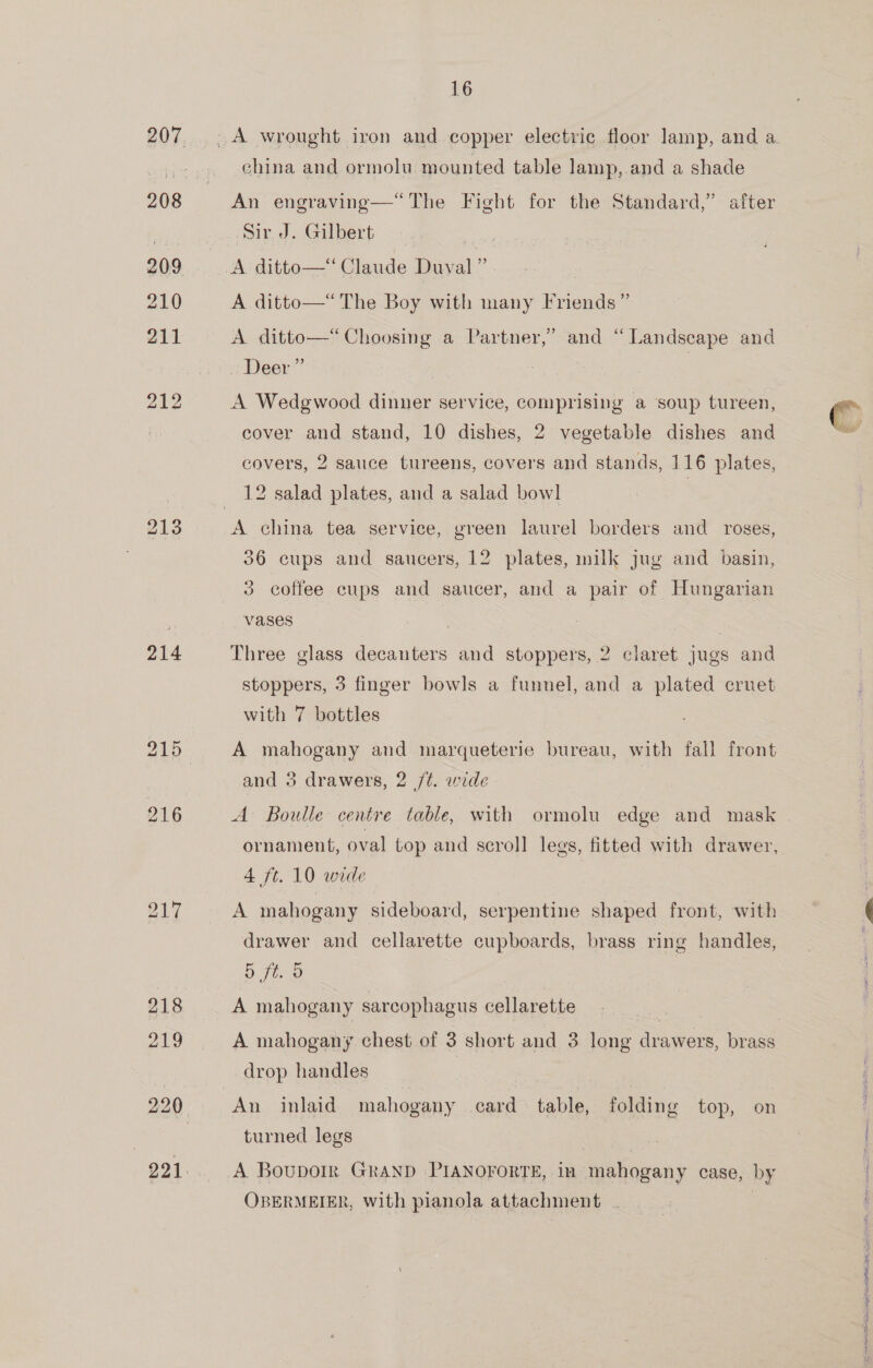 214 219 16 china and ormolu mounted table lamp, and a shade An engraving—*“The Fight for the Standard,” after A. ditto—‘‘ Claude Duval” A ditto—* The Boy with many Friends ” b A ditto—*“‘ Choosing a Partner,’ Deer” and “Landscape and cover and stand, 10 dishes, 2 vegetable dishes and covers, 2 sauce tureens, covers and stands, 116 plates, 12 salad plates, and a salad bowl | A china tea service, green laurel borders and roses, 36 cups and saucers, 12 plates, milk jug and basin, 3 coffee cups and saucer, and a pair of Hungarian vases Three glass decanters and stoppers, 2 claret jugs and stoppers, 3 finger bowls a funnel, and a plated cruet with 7 bottles A mahogany and marqueterie bureau, with fall front and 3 drawers, 2 /¢. wide | ornament, oval top and scroll legs, fitted with drawer, 4 ft. 10 wide | A mahogany sideboard, serpentine shaped front, with drawer and cellarette cupboards, brass ring handles, 5 ft. 5 A mahogany sarcophagus cellarette | A mahogany chest of 3 short and 3 long drawers, brass drop handles | 3 An inlaid mahogany card table, folding top, on turned legs OBERMEIER, with pianola attachment . So a TT feo ER CIE BH” wT ioe mpl a