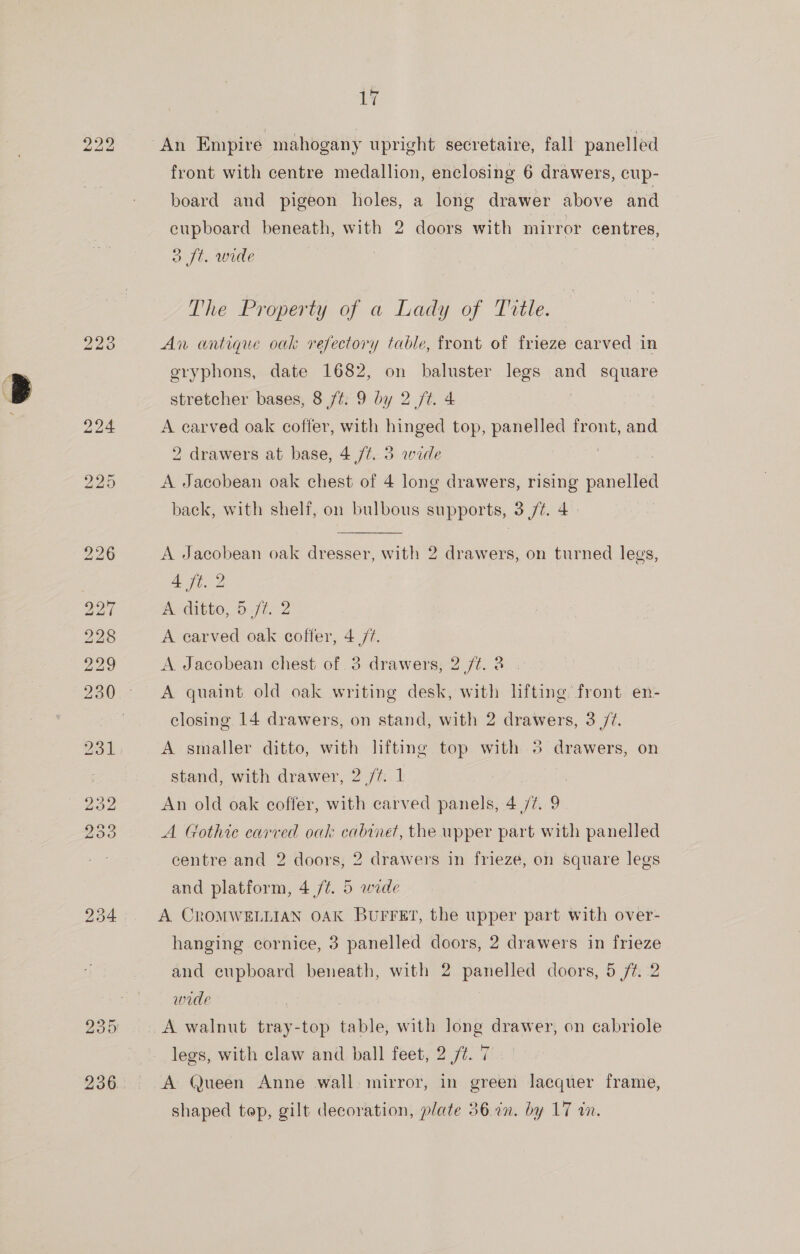 222 bo tb Oo 1Y An Empire mahogany upright secretaire, fall panelled front with centre medallion, enclosing 6 drawers, cup- board and pigeon holes, a long drawer above and cupboard beneath, with 2 doors with mirror centres, o ft. wide | The Property of a Lady of Title. An antique oak refectory table, front of frieze carved in oryphons, date 1682, on baluster legs and square stretcher bases, 8 /t. 9 by 2 /t. 4 A carved oak coffer, with hinged top, panelled front, and 2 drawers at base, 4 /¢. 3 wide 3 A Jacobean oak chest of 4 long drawers, rising panelled back, with shelf, on bulbous supports, 3 /¢. 4. A Jacobean oak dresser, with 2 drawers, on turned legs, 4 ft. 2 A ditto, 5 fé. 2 A carved oak coffer, 4/7. A Jacobean chest of 3 drawers, 2 ft. 3 A quaint old oak writing desk, with lifting front en- closing 14 drawers, on stand, with 2 drawers, 3 /7. A smaller ditto, with lifting top with 5 drawers, on stand, with drawer, 2 /¢..1 An old oak coffer, with carved panels, 4/7. 9 A Gothic carved oak cabinet, the upper part with panelled centre and 2 doors, 2 drawers in frieze, on square legs and platform, 4 /¢. 5 wide A CROMWELLIAN OAK BUFFET, the upper part with over- hanging cornice, 3 panelled doors, 2 drawers in frieze and cupboard beneath, with 2 panelled doors, 5 /¢. 2 wide | A walnut tray-top table, with long drawer, on cabriole legs, with claw and ball feet, 2 /t. 7 A Queen Anne wall mirror, in green lacquer frame,