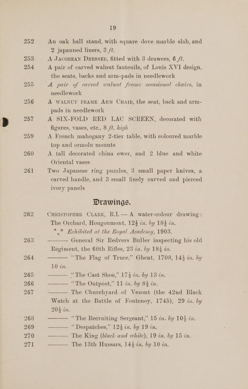 bo for) bo 19 An oak. hall stand, with square dove marble slab, and A JACOBEAN DRESSER, fitted with 3 drawers, 6 /¢. A pair of carved walnut fauteuils, of Louis X VI design, the seats, backs and arm-pads in needlework A pair of carved walnut frame occasional chairs, in needlework _ A WALNUT FRAME ARM CuHaiIr, the seat, back and arm- pads in needlework A SIX-FOLD RED LAC SCREEN, decorated with figures, vases, ete., 8 jt. high A French mahogany 2-tier table, with coloured marble top and ormolu mounts A tall decorated china ewer, and 2 blue and white Oriental vases : Two Japanese ring puzzles, 3 small paper knives, a carved handle, and 3 small finely carved and pierced ivory panels : Drawings. CHRISTOPHER CLARK, R.J.— A water-colour drawing: The Orchard, Hougoumont, 124 im. by 184 in. ** Exhibited at the Royal Academy, 1903. General Sir Redvers Buller inspecting his old Regiment, the 60th Rifles, 23 in. by 184 in. “The Flag of Truce,” Ghent, 1708, 144 in. by   1022: —— “The Cast Shoe,” 174 in. by 13 in. —— “The Outpost,” 11 in. by 84 in. —— The Churchyard of Vezont (the 42nd Black Watch at the Battle of Fontenoy, 1745), 29 dn. by   “The Recruiting Sergeant,” 15 2n. by 104 an. —_—— “Despatches,” 12$ in. by 19 in. —— The King (black and white), 19 in. by 15 an. ——__— The 13th Hussars, 143 an. by 10 in.