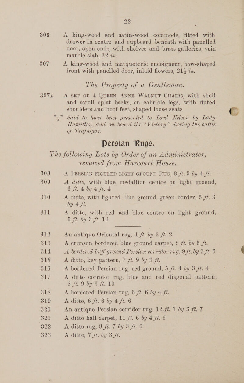 306 307 22 A king-wood and satin-wood commode, fitted with drawer in centre and cupboard beneath with panelled door, open ends, with shelves and brass galleries, vein marble slab, 32 an. A king-wood and marqueterie encolgneur, bow-shaped. front with panelled door, inlaid flowers, 214 an. The Property of a Gentleman. A SET OF 4 QUEEN ANNE WALNUT CHAIRS, with shell shoulders and hoof feet, shaped loose seats Said to have been presented to Lord Nelson by Lady Hamilton, and on board the “Victory” during the battle of Trafalgar. : Persian Rugs. 308 309 510 oll removed from Harcourt House. A PERSIAN FIGURED LIGHT GROUND Rue, 8 j¢. 9 by 4 ft. A ditto, with blue medallion centre. on light ground, 6 ft. 4 by 4 ft. 4 | A ditto, with figured blue ground, green border, 5 /t. 3 by 4 ft. A ditto, with red and blue centre on light npc 6 ft. by 3 fi. 10 An antique Oriental rug, 4 ft. by 3 ft. 2 A crimson bordered blue ground carpet, 8 ft. by 5 ft. A bordered buff ground Persian corridor rug, 9 ft. by 3 ft. 6 A ditto, key pattern, 7 /t. 9 by 3 ft. | A bordered Persian rug, red ground, 5 ft. 4 by 3 ft. 4 A ditto corridor rug, blue and red Miapone: pattern, Siw Oy ag, Ly A bordered Persian rug, 6 ft. 6 by 4 ft. A ditto, 6 ft. 6 by 4 ft. 6 An antique Persian corridor rug, 12,/t. 1 by 3 ft. 7 A ditto hall carpet, 11 ft. 6 by 4 ft. 6 | A ditto rug, 8 ft. 7 by 3 ft. 6 (