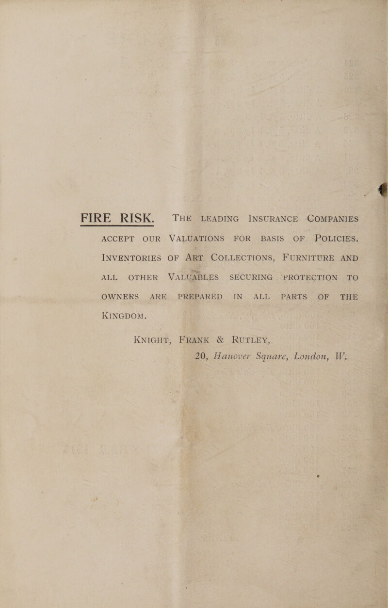  ACCEPT OUR VALUATIONS FOR BASIS or Pouicies. INVENTORIES OF ART COLLECTIONS, FURNITURE AND ALL OTHER VALUABLES SECURING “PROTECTION TO OWNERS ARE PREPARED IN ALL PARTS. OF THE KINGDOM. KNIGHT, FRANK &amp; RUTLEY, 20, Hanover Square, London, W: 