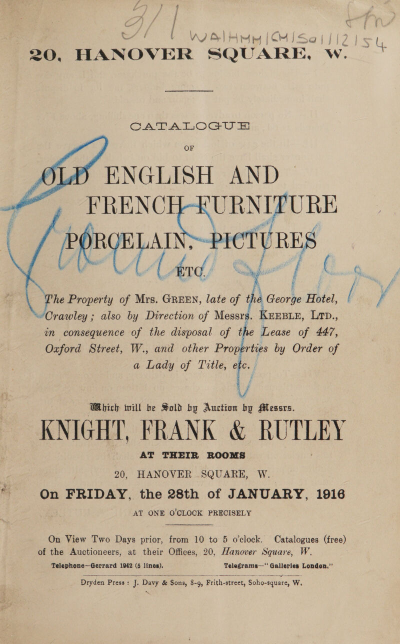 , ; J | a ie ( CA) : { \ A B | [resol | jm 74&gt;) J &lt; QJ i : / ; © | 20, HANOV ER SQUARE. Wo 7  Pe Property of Mrs. GREEN, late of the Georbe Hotel j.. ie Crawley ; also by Direction of Messrs. KEEBLE, brn. wn consequence of the disposal of the Lease of 447, Oxford Street, W., and other Properties by Order of a Lady of Title, etc. V Which will be Sold by Auction bg Messrs. _ KNIGHT, FRANK &amp; RUTLEY AT THEIR ROOMS : 20, HANOVER SQUARE, Wee * On FRIDAY, the 28th of JANUARY, 1916 AT ONE O'CLOCK PRECISELY On View Two Days prior, from 10 to 5 o’clock. Catalogues (free) of the Auctioneers, at their Offices, 20, Hanover Square, W. Telephone—Gerrard 1942 (5 lines). Telegrams—’ Galleries London.’’  Dryden Press : J: Davy &amp; Sons, 8-9, Frith-street, Soho-square, W,