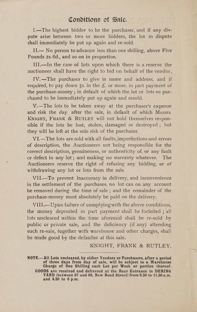 Conditions of Sale. I.—The highest bidder to be the purchaser, and if any dis- pute arise between two or more bidders, the lot in dispute shall immediately be put up again and re-sold. II.— No person toadvance less than one shilling, above Five Pounds 2s. 6d., and so on in proportion. II].—In the case of lots upon which there is a reserve the auctioneer shall have the right to bid on behalf of the vendor. IV.—The purchaser to give in name and address, and if required, to pay down §s. in the 4. or more, in part payment of the purchase-money ; in default of which the lot or lots so pur- chased to be immediately put up again and resold. V.—The lots to be taken away at the purchaser’s expense and risk the day after the sale, in default of which Messrs. KNIGHT, FRANK &amp; RUTLEY will not hold themselves respon- sible if the lots be lost, stolen, damaged or destroyed; but they will be left at the sole risk of the purchaser. VI.—The lots are sold with all faults, imperfections and errors of description, the Auctioneers not being responsible for the correct description, genuineness, or authenticity of, or any fault or defect in any lot; and making no warranty whatever. The Auctioneers reserve the right of refusing any bidding, or of withdrawing any lot or lots from the sale. VII.—To prevent inaccuracy in delivery, and inconvenience in the settlement of the purchases, no lot can on any account be removed during the time of sale ; and the remainder of the purchase-money must absolutely be paid on the delivery. VIII.—Upon failure of complying with the above conditions, the money deposited in part payment shall be forfeited ; all lots uncleared within the time aforesaid shall be re-sold by public or private sale, and the deficiency (if any) attending such re-sale, together with warehouse and other charges, shall be made good by the defaulter at this sale. | KNIGHT, FRANK &amp; RUTLEY. NOTE. —All Lots uncleared, by either Yendors or PuncNasree after a period of three days from day of sale, will be subject to a Warehouse Charge of One Shilling each Lot per Week or portion thereof. GOODS are received and delivered at the Rear Entrance in DERING - YARD (between 67 and 68, New Bond Street) from 9.30 to 11.30 a.m.