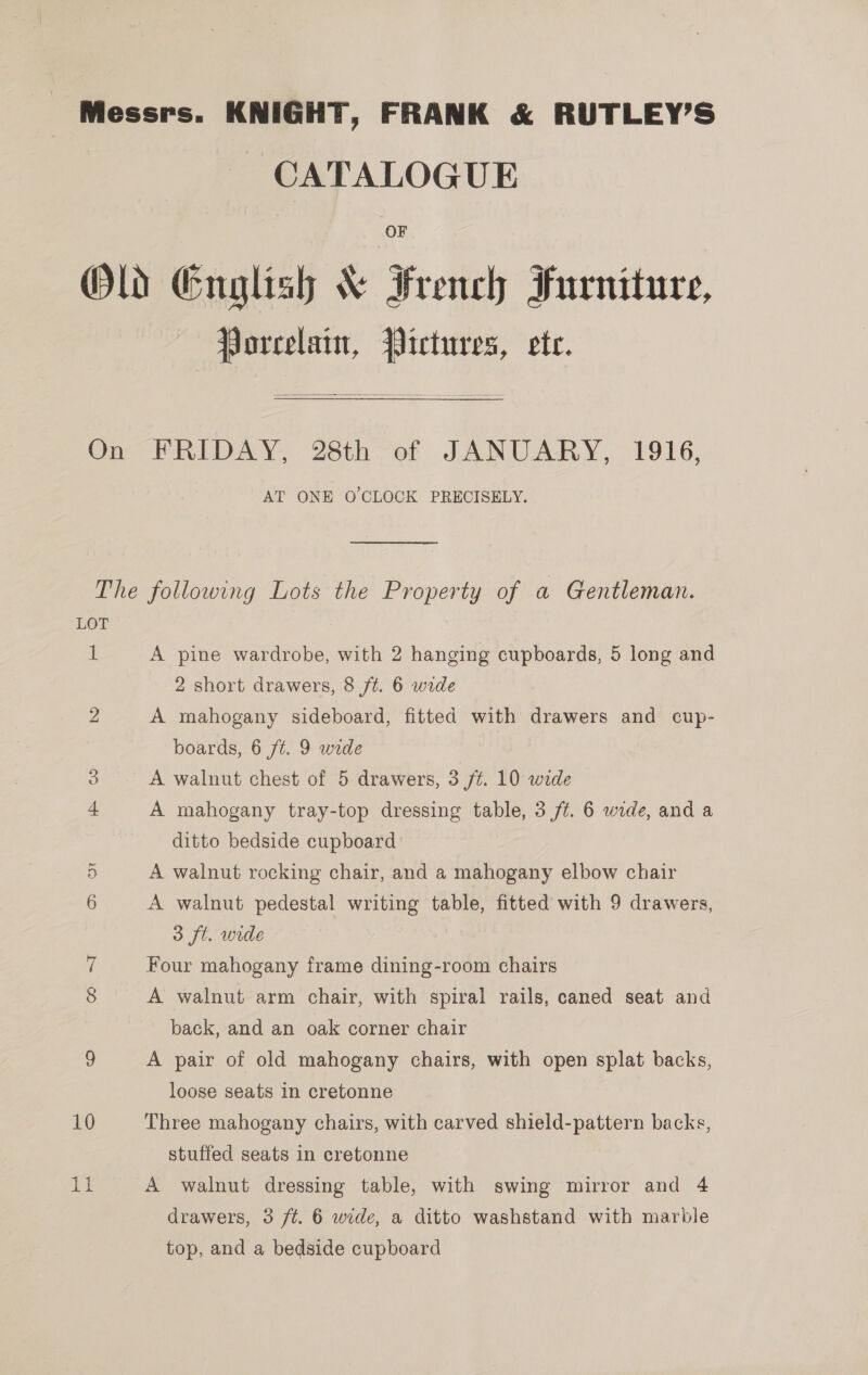 Messrs. KNIGHT, FRANK &amp; RUTLEY’S | CATALOGUE Old English &amp; French Furniture, Porcelain, Pictures, ete.  On FRIDAY, 28th of JANUARY, 1916, AT ONE O'CLOCK PRECISELY. The following Lots the Property of a Gentleman. LOT Mi A pine wardrobe, with 2 hanging cupboards, 5 long and 2 short drawers, 8 ft. 6 wide 2 A mahogany sideboard, fitted with drawers and cup- boards, 6 ft. 9 wide 3 A walnut chest of 5 drawers, 3 ft. 10 wide 4 A mahogany tray-top dressing table, 3 ft. 6 wide, and a ditto bedside cupboard 5 A walnut rocking chair, and a mahogany elbow chair 6 A walnut pedestal writing table, fitted with 9 drawers, 3 ft. wide i Four mahogany frame dining-room chairs 8 A walnut arm chair, with spiral rails, caned seat and back, and an oak corner chair 5) A pair of old mahogany chairs, with open splat backs, loose seats in cretonne 10 Three mahogany chairs, with carved shield-pattern backs, stuffed seats in cretonne aE A walnut dressing table, with swing mirror and 4 drawers, 3 /t. 6 wide, a ditto washstand with marble top, and a bedside cupboard