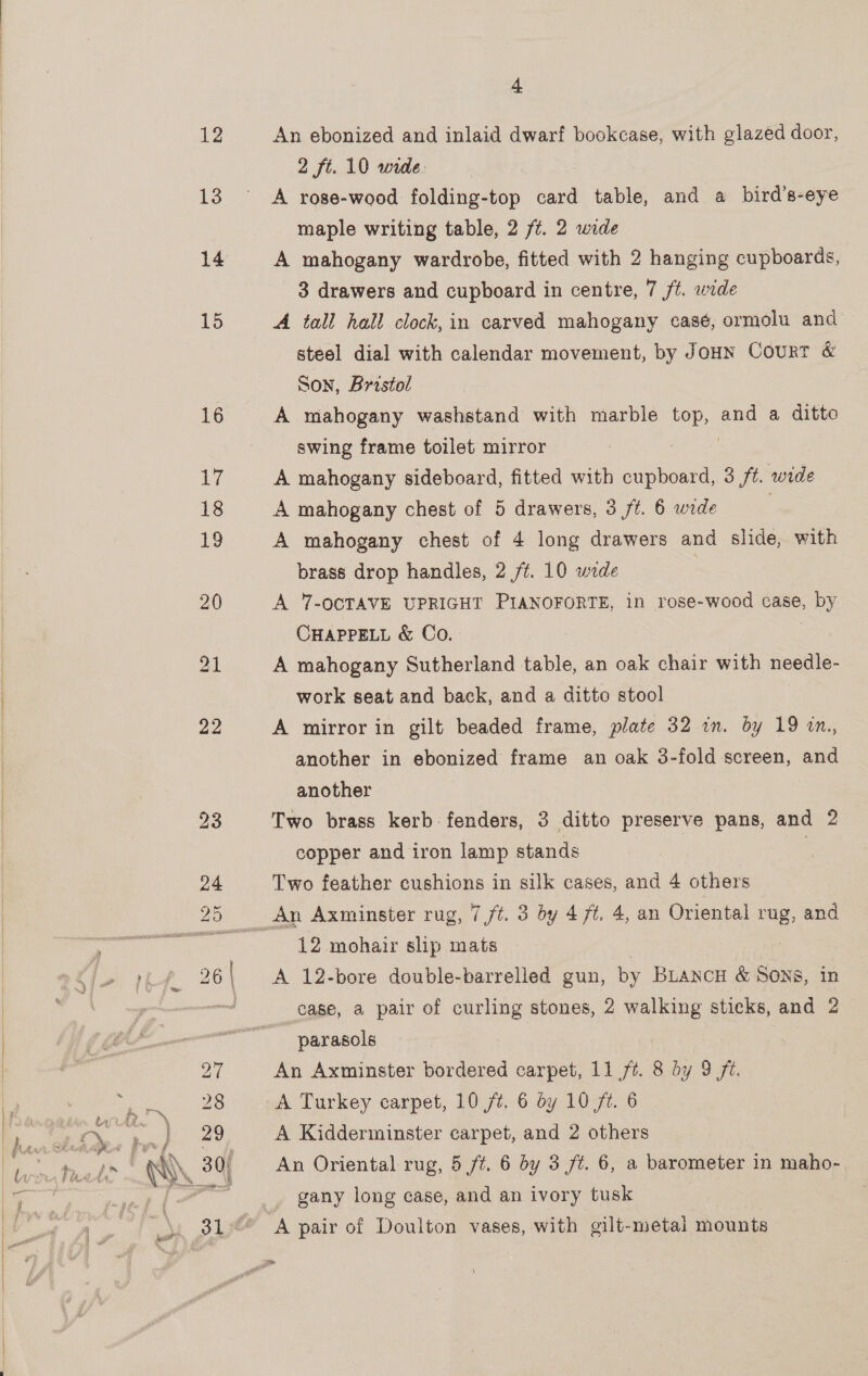   ir P 4 An ebonized and inlaid dwarf bookcase, with glazed door, 2 ft. 10 wide. | A rose-wood folding-top card table, and a bird’s-eye maple writing table, 2 /¢. 2 wide A mahogany wardrobe, fitted with 2 hanging cupboards, 3 drawers and cupboard in centre, 7 f#. wide A tall hall clock, in carved mahogany casé, ormolu and steel dial with calendar movement, by JouN Court &amp; Son, Bristol A mahogany washstand with marble ee and a ditto swing frame toilet mirror A mahogany sideboard, fitted with cupboard, 3 /t. wide A mahogany chest of 5 drawers, 3 ft. 6 wide A mahogany chest of 4 long drawers and slide, with brass drop handles, 2 ff. 10 wide A 7-OCTAVE UPRIGHT PIANOFORTE, 1n rose-wood case, by CHAPPELL &amp; Co. | A mahogany Sutherland table, an oak chair with needle- work seat and back, and a ditto stool | A mirror in gilt beaded frame, plate 32 in. by 19 in., another in ebonized frame an oak 3-fold screen, and another Two brass kerb fenders, 3 ditto preserve pans, and 2 copper and iron lamp stands Two feather cushions in silk cases, and 4 others 12 mohair slip mats A 12-bore double-barrelled gun, by BLancoH &amp; Sons, in case, a pair of curling stones, 2 Tee sticks, and 2 parasols 3 An Axminster bordered carpet, 11%. 8 by 9 fz. A Turkey carpet, 10 /f¢. 6 dy 10 ft. 6 A Kidderminster carpet, and 2 others An Oriental rug, 5 ft. 6 by 3 ft. 6, a barometer in maho- gany long case, and an ivory tusk | | A pair of Doulton vases, with gilt-metal mounts